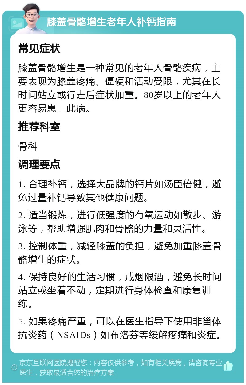 膝盖骨骼增生老年人补钙指南 常见症状 膝盖骨骼增生是一种常见的老年人骨骼疾病，主要表现为膝盖疼痛、僵硬和活动受限，尤其在长时间站立或行走后症状加重。80岁以上的老年人更容易患上此病。 推荐科室 骨科 调理要点 1. 合理补钙，选择大品牌的钙片如汤臣倍健，避免过量补钙导致其他健康问题。 2. 适当锻炼，进行低强度的有氧运动如散步、游泳等，帮助增强肌肉和骨骼的力量和灵活性。 3. 控制体重，减轻膝盖的负担，避免加重膝盖骨骼增生的症状。 4. 保持良好的生活习惯，戒烟限酒，避免长时间站立或坐着不动，定期进行身体检查和康复训练。 5. 如果疼痛严重，可以在医生指导下使用非甾体抗炎药（NSAIDs）如布洛芬等缓解疼痛和炎症。