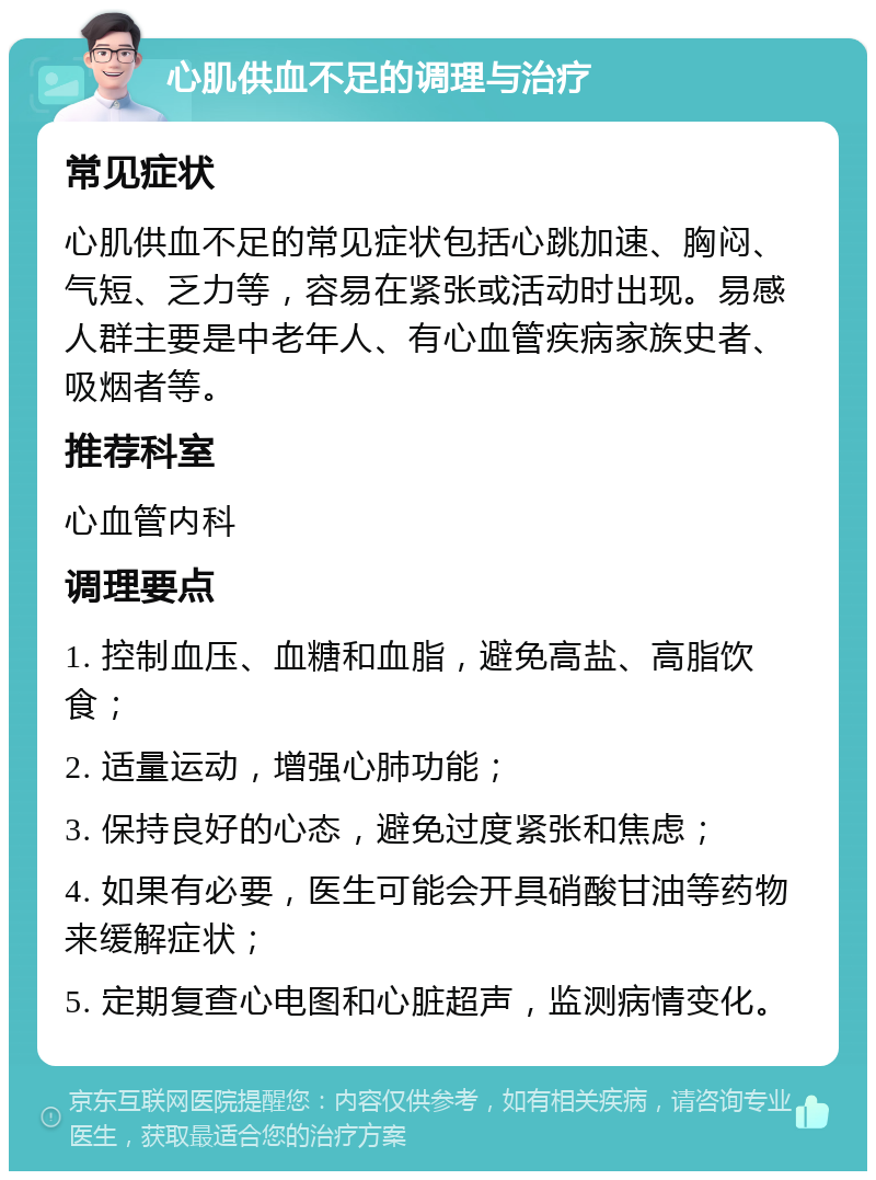 心肌供血不足的调理与治疗 常见症状 心肌供血不足的常见症状包括心跳加速、胸闷、气短、乏力等，容易在紧张或活动时出现。易感人群主要是中老年人、有心血管疾病家族史者、吸烟者等。 推荐科室 心血管内科 调理要点 1. 控制血压、血糖和血脂，避免高盐、高脂饮食； 2. 适量运动，增强心肺功能； 3. 保持良好的心态，避免过度紧张和焦虑； 4. 如果有必要，医生可能会开具硝酸甘油等药物来缓解症状； 5. 定期复查心电图和心脏超声，监测病情变化。