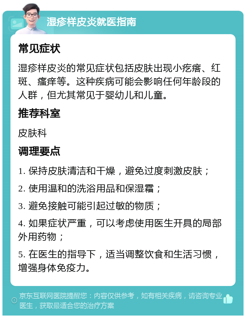 湿疹样皮炎就医指南 常见症状 湿疹样皮炎的常见症状包括皮肤出现小疙瘩、红斑、瘙痒等。这种疾病可能会影响任何年龄段的人群，但尤其常见于婴幼儿和儿童。 推荐科室 皮肤科 调理要点 1. 保持皮肤清洁和干燥，避免过度刺激皮肤； 2. 使用温和的洗浴用品和保湿霜； 3. 避免接触可能引起过敏的物质； 4. 如果症状严重，可以考虑使用医生开具的局部外用药物； 5. 在医生的指导下，适当调整饮食和生活习惯，增强身体免疫力。