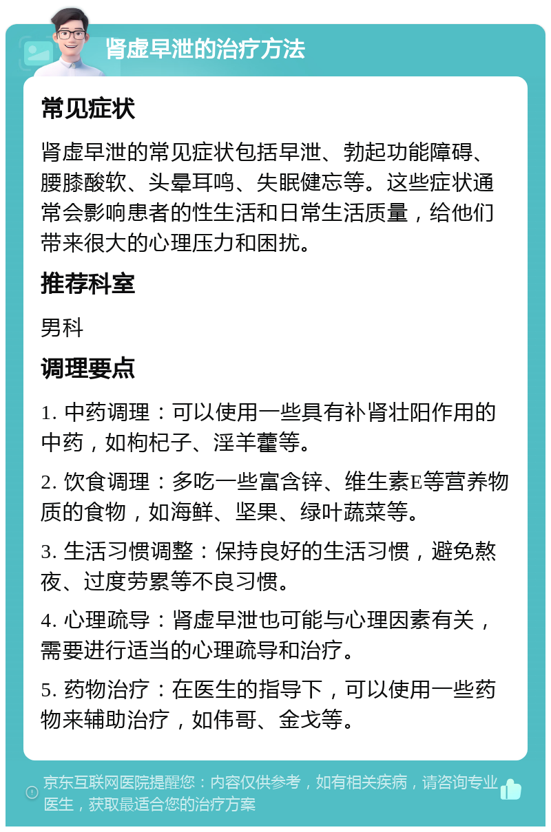 肾虚早泄的治疗方法 常见症状 肾虚早泄的常见症状包括早泄、勃起功能障碍、腰膝酸软、头晕耳鸣、失眠健忘等。这些症状通常会影响患者的性生活和日常生活质量，给他们带来很大的心理压力和困扰。 推荐科室 男科 调理要点 1. 中药调理：可以使用一些具有补肾壮阳作用的中药，如枸杞子、淫羊藿等。 2. 饮食调理：多吃一些富含锌、维生素E等营养物质的食物，如海鲜、坚果、绿叶蔬菜等。 3. 生活习惯调整：保持良好的生活习惯，避免熬夜、过度劳累等不良习惯。 4. 心理疏导：肾虚早泄也可能与心理因素有关，需要进行适当的心理疏导和治疗。 5. 药物治疗：在医生的指导下，可以使用一些药物来辅助治疗，如伟哥、金戈等。