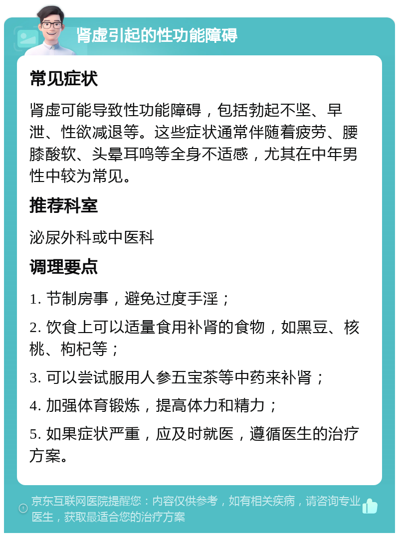 肾虚引起的性功能障碍 常见症状 肾虚可能导致性功能障碍，包括勃起不坚、早泄、性欲减退等。这些症状通常伴随着疲劳、腰膝酸软、头晕耳鸣等全身不适感，尤其在中年男性中较为常见。 推荐科室 泌尿外科或中医科 调理要点 1. 节制房事，避免过度手淫； 2. 饮食上可以适量食用补肾的食物，如黑豆、核桃、枸杞等； 3. 可以尝试服用人参五宝茶等中药来补肾； 4. 加强体育锻炼，提高体力和精力； 5. 如果症状严重，应及时就医，遵循医生的治疗方案。