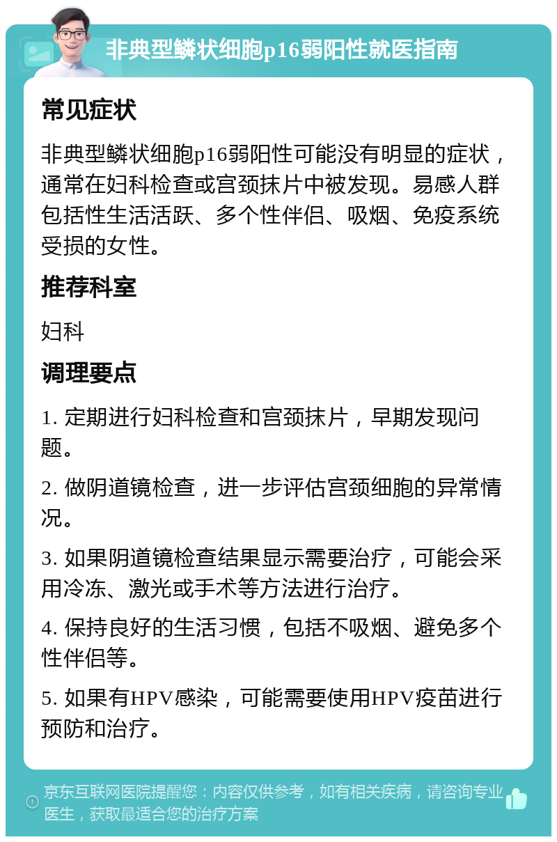 非典型鳞状细胞p16弱阳性就医指南 常见症状 非典型鳞状细胞p16弱阳性可能没有明显的症状，通常在妇科检查或宫颈抹片中被发现。易感人群包括性生活活跃、多个性伴侣、吸烟、免疫系统受损的女性。 推荐科室 妇科 调理要点 1. 定期进行妇科检查和宫颈抹片，早期发现问题。 2. 做阴道镜检查，进一步评估宫颈细胞的异常情况。 3. 如果阴道镜检查结果显示需要治疗，可能会采用冷冻、激光或手术等方法进行治疗。 4. 保持良好的生活习惯，包括不吸烟、避免多个性伴侣等。 5. 如果有HPV感染，可能需要使用HPV疫苗进行预防和治疗。