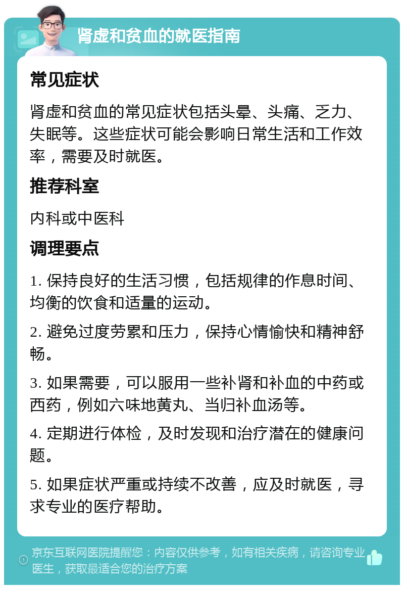 肾虚和贫血的就医指南 常见症状 肾虚和贫血的常见症状包括头晕、头痛、乏力、失眠等。这些症状可能会影响日常生活和工作效率，需要及时就医。 推荐科室 内科或中医科 调理要点 1. 保持良好的生活习惯，包括规律的作息时间、均衡的饮食和适量的运动。 2. 避免过度劳累和压力，保持心情愉快和精神舒畅。 3. 如果需要，可以服用一些补肾和补血的中药或西药，例如六味地黄丸、当归补血汤等。 4. 定期进行体检，及时发现和治疗潜在的健康问题。 5. 如果症状严重或持续不改善，应及时就医，寻求专业的医疗帮助。