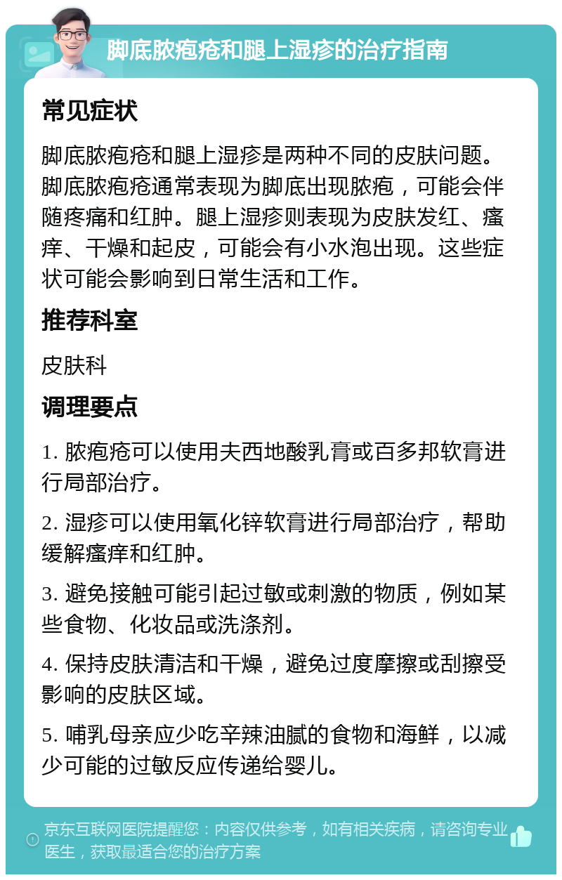 脚底脓疱疮和腿上湿疹的治疗指南 常见症状 脚底脓疱疮和腿上湿疹是两种不同的皮肤问题。脚底脓疱疮通常表现为脚底出现脓疱，可能会伴随疼痛和红肿。腿上湿疹则表现为皮肤发红、瘙痒、干燥和起皮，可能会有小水泡出现。这些症状可能会影响到日常生活和工作。 推荐科室 皮肤科 调理要点 1. 脓疱疮可以使用夫西地酸乳膏或百多邦软膏进行局部治疗。 2. 湿疹可以使用氧化锌软膏进行局部治疗，帮助缓解瘙痒和红肿。 3. 避免接触可能引起过敏或刺激的物质，例如某些食物、化妆品或洗涤剂。 4. 保持皮肤清洁和干燥，避免过度摩擦或刮擦受影响的皮肤区域。 5. 哺乳母亲应少吃辛辣油腻的食物和海鲜，以减少可能的过敏反应传递给婴儿。