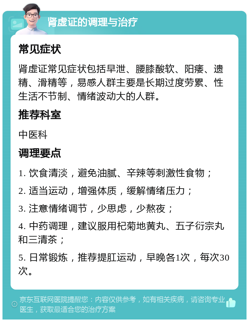 肾虚证的调理与治疗 常见症状 肾虚证常见症状包括早泄、腰膝酸软、阳痿、遗精、滑精等，易感人群主要是长期过度劳累、性生活不节制、情绪波动大的人群。 推荐科室 中医科 调理要点 1. 饮食清淡，避免油腻、辛辣等刺激性食物； 2. 适当运动，增强体质，缓解情绪压力； 3. 注意情绪调节，少思虑，少熬夜； 4. 中药调理，建议服用杞菊地黄丸、五子衍宗丸和三清茶； 5. 日常锻炼，推荐提肛运动，早晚各1次，每次30次。