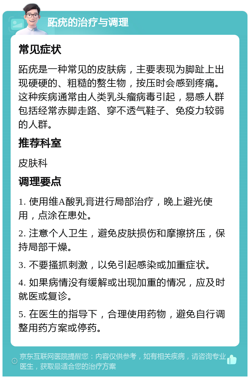 跖疣的治疗与调理 常见症状 跖疣是一种常见的皮肤病，主要表现为脚趾上出现硬硬的、粗糙的赘生物，按压时会感到疼痛。这种疾病通常由人类乳头瘤病毒引起，易感人群包括经常赤脚走路、穿不透气鞋子、免疫力较弱的人群。 推荐科室 皮肤科 调理要点 1. 使用维A酸乳膏进行局部治疗，晚上避光使用，点涂在患处。 2. 注意个人卫生，避免皮肤损伤和摩擦挤压，保持局部干燥。 3. 不要搔抓刺激，以免引起感染或加重症状。 4. 如果病情没有缓解或出现加重的情况，应及时就医或复诊。 5. 在医生的指导下，合理使用药物，避免自行调整用药方案或停药。