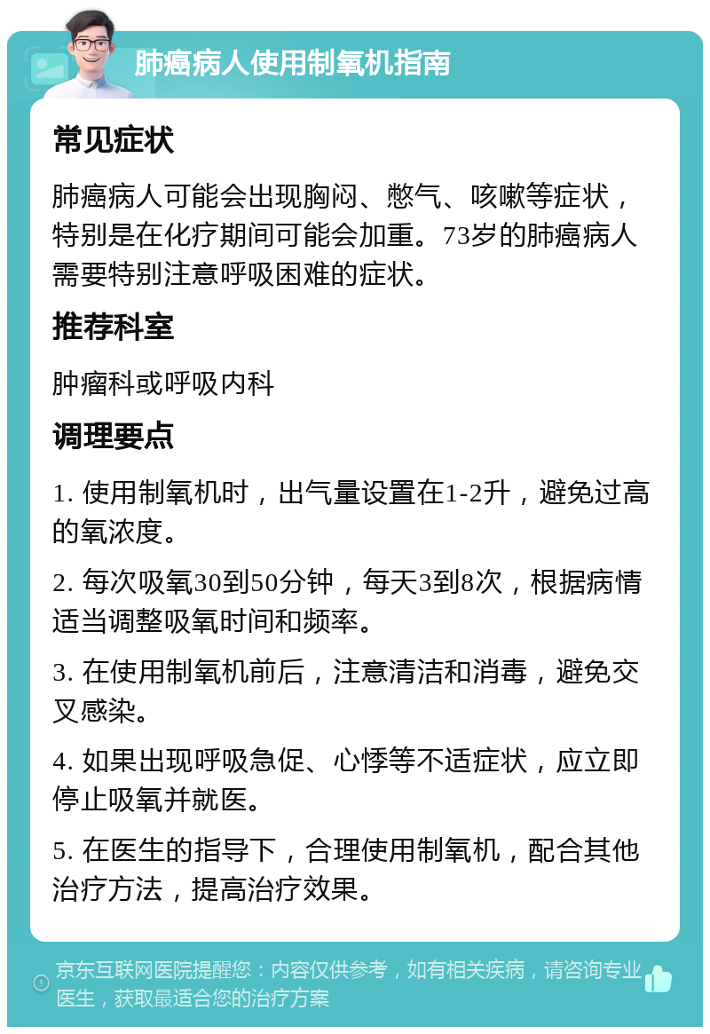 肺癌病人使用制氧机指南 常见症状 肺癌病人可能会出现胸闷、憋气、咳嗽等症状，特别是在化疗期间可能会加重。73岁的肺癌病人需要特别注意呼吸困难的症状。 推荐科室 肿瘤科或呼吸内科 调理要点 1. 使用制氧机时，出气量设置在1-2升，避免过高的氧浓度。 2. 每次吸氧30到50分钟，每天3到8次，根据病情适当调整吸氧时间和频率。 3. 在使用制氧机前后，注意清洁和消毒，避免交叉感染。 4. 如果出现呼吸急促、心悸等不适症状，应立即停止吸氧并就医。 5. 在医生的指导下，合理使用制氧机，配合其他治疗方法，提高治疗效果。