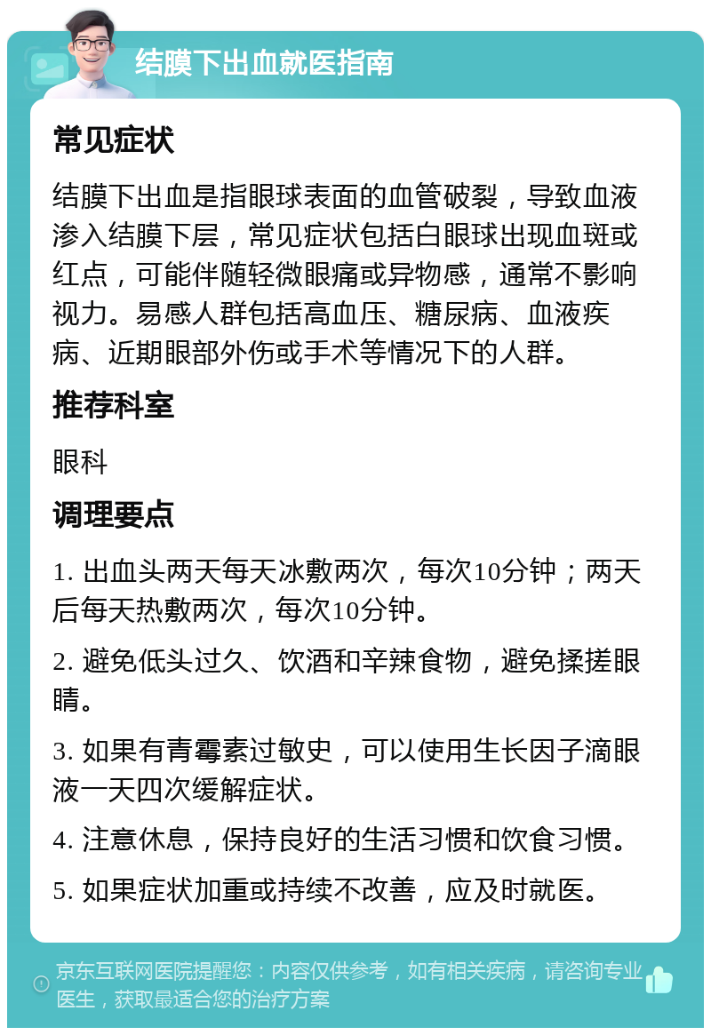 结膜下出血就医指南 常见症状 结膜下出血是指眼球表面的血管破裂，导致血液渗入结膜下层，常见症状包括白眼球出现血斑或红点，可能伴随轻微眼痛或异物感，通常不影响视力。易感人群包括高血压、糖尿病、血液疾病、近期眼部外伤或手术等情况下的人群。 推荐科室 眼科 调理要点 1. 出血头两天每天冰敷两次，每次10分钟；两天后每天热敷两次，每次10分钟。 2. 避免低头过久、饮酒和辛辣食物，避免揉搓眼睛。 3. 如果有青霉素过敏史，可以使用生长因子滴眼液一天四次缓解症状。 4. 注意休息，保持良好的生活习惯和饮食习惯。 5. 如果症状加重或持续不改善，应及时就医。