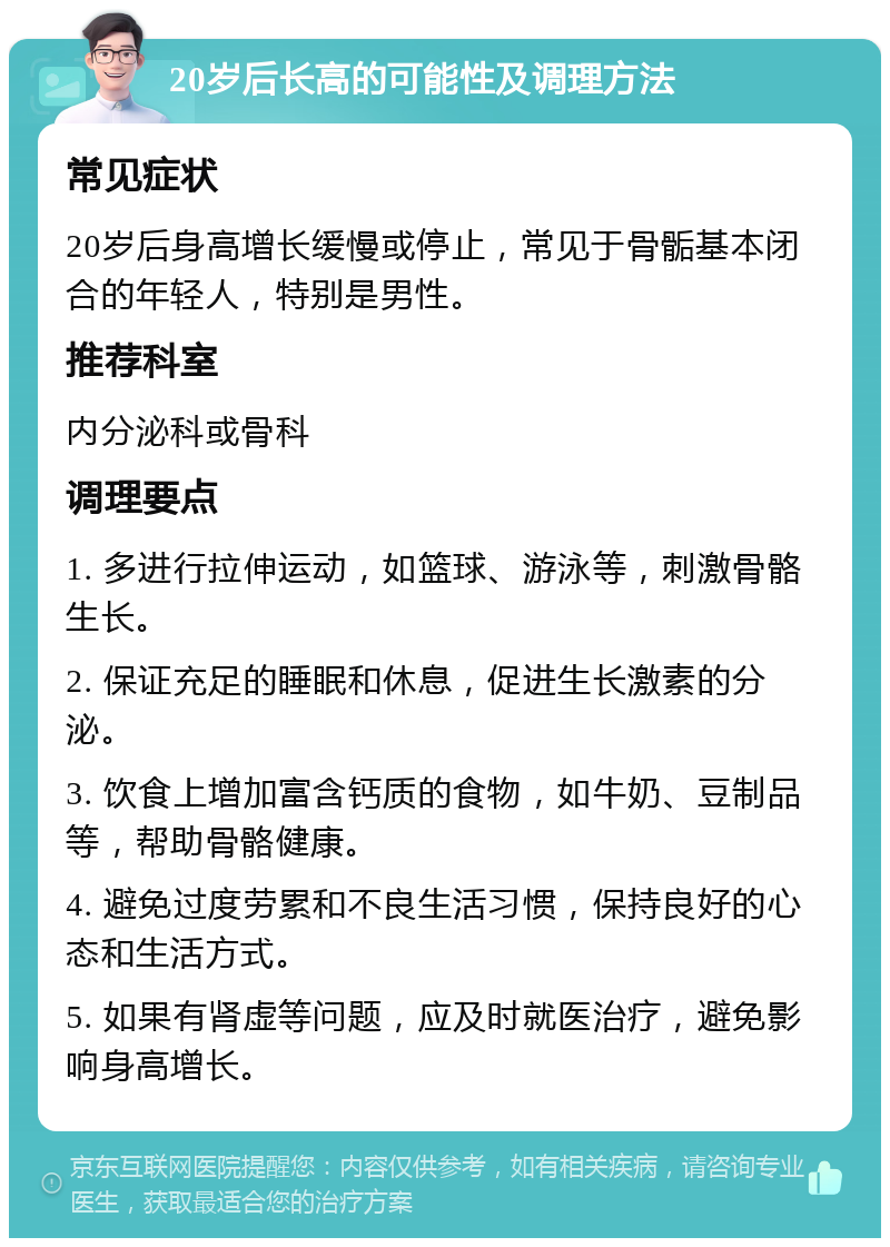 20岁后长高的可能性及调理方法 常见症状 20岁后身高增长缓慢或停止，常见于骨骺基本闭合的年轻人，特别是男性。 推荐科室 内分泌科或骨科 调理要点 1. 多进行拉伸运动，如篮球、游泳等，刺激骨骼生长。 2. 保证充足的睡眠和休息，促进生长激素的分泌。 3. 饮食上增加富含钙质的食物，如牛奶、豆制品等，帮助骨骼健康。 4. 避免过度劳累和不良生活习惯，保持良好的心态和生活方式。 5. 如果有肾虚等问题，应及时就医治疗，避免影响身高增长。