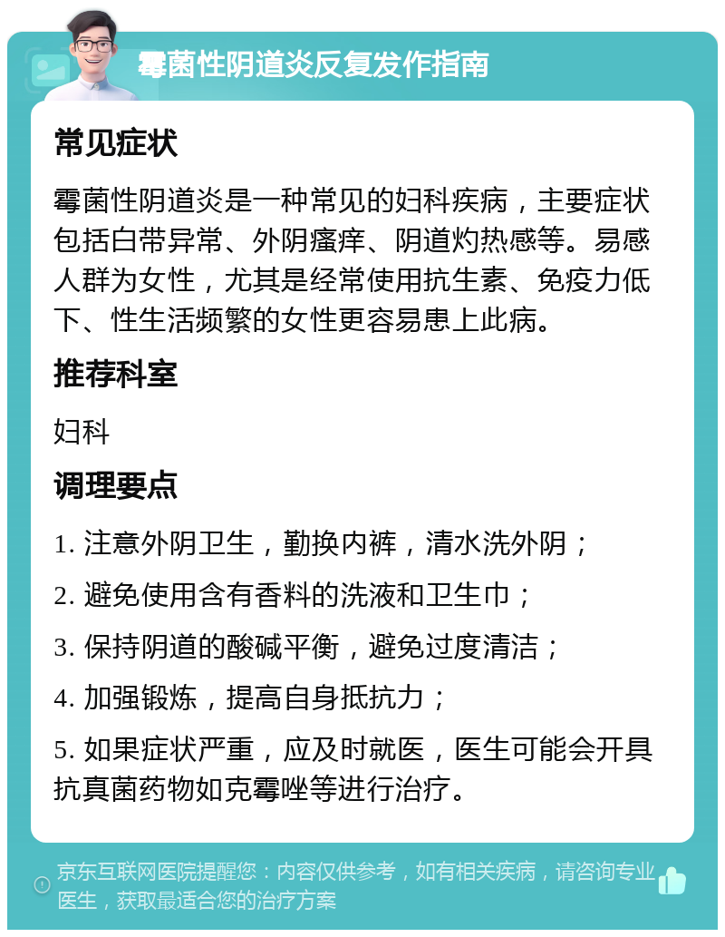 霉菌性阴道炎反复发作指南 常见症状 霉菌性阴道炎是一种常见的妇科疾病，主要症状包括白带异常、外阴瘙痒、阴道灼热感等。易感人群为女性，尤其是经常使用抗生素、免疫力低下、性生活频繁的女性更容易患上此病。 推荐科室 妇科 调理要点 1. 注意外阴卫生，勤换内裤，清水洗外阴； 2. 避免使用含有香料的洗液和卫生巾； 3. 保持阴道的酸碱平衡，避免过度清洁； 4. 加强锻炼，提高自身抵抗力； 5. 如果症状严重，应及时就医，医生可能会开具抗真菌药物如克霉唑等进行治疗。