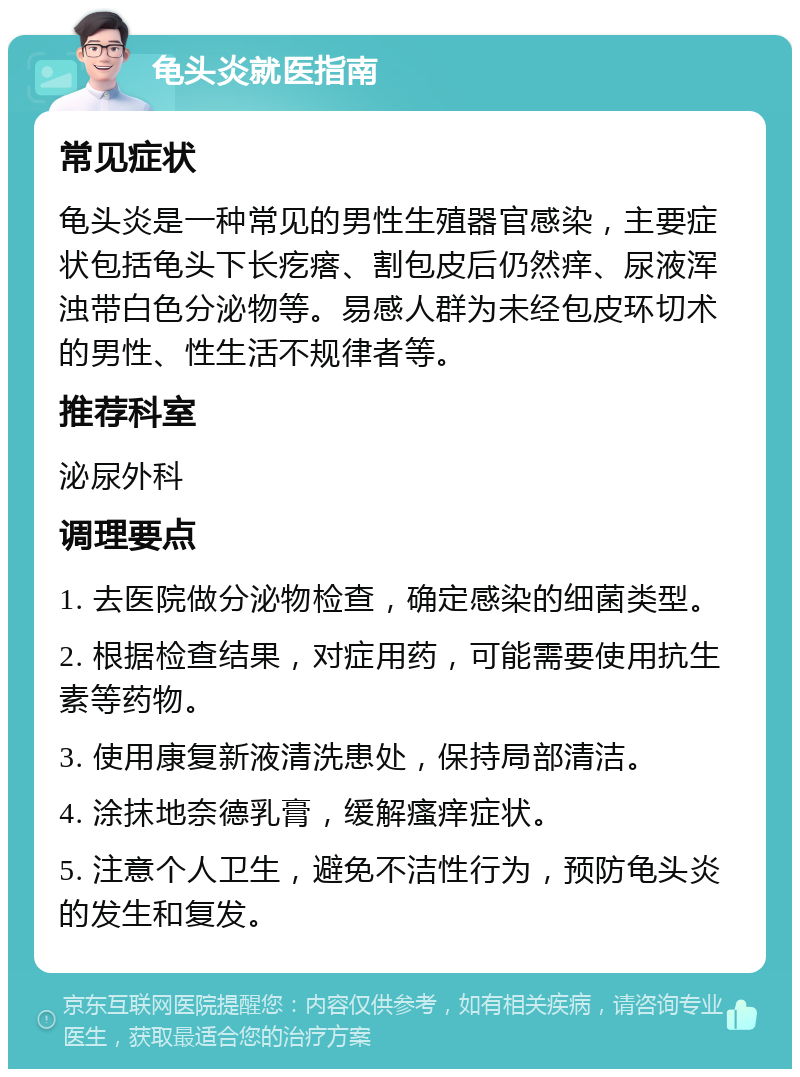 龟头炎就医指南 常见症状 龟头炎是一种常见的男性生殖器官感染，主要症状包括龟头下长疙瘩、割包皮后仍然痒、尿液浑浊带白色分泌物等。易感人群为未经包皮环切术的男性、性生活不规律者等。 推荐科室 泌尿外科 调理要点 1. 去医院做分泌物检查，确定感染的细菌类型。 2. 根据检查结果，对症用药，可能需要使用抗生素等药物。 3. 使用康复新液清洗患处，保持局部清洁。 4. 涂抹地奈德乳膏，缓解瘙痒症状。 5. 注意个人卫生，避免不洁性行为，预防龟头炎的发生和复发。