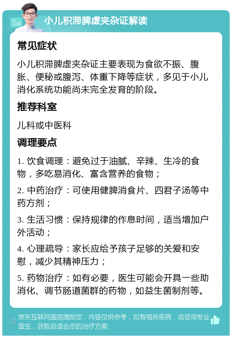 小儿积滞脾虚夹杂证解读 常见症状 小儿积滞脾虚夹杂证主要表现为食欲不振、腹胀、便秘或腹泻、体重下降等症状，多见于小儿消化系统功能尚未完全发育的阶段。 推荐科室 儿科或中医科 调理要点 1. 饮食调理：避免过于油腻、辛辣、生冷的食物，多吃易消化、富含营养的食物； 2. 中药治疗：可使用健脾消食片、四君子汤等中药方剂； 3. 生活习惯：保持规律的作息时间，适当增加户外活动； 4. 心理疏导：家长应给予孩子足够的关爱和安慰，减少其精神压力； 5. 药物治疗：如有必要，医生可能会开具一些助消化、调节肠道菌群的药物，如益生菌制剂等。