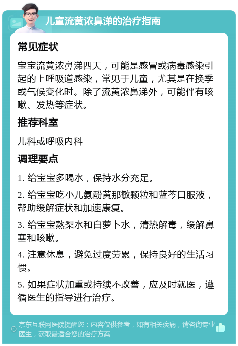 儿童流黄浓鼻涕的治疗指南 常见症状 宝宝流黄浓鼻涕四天，可能是感冒或病毒感染引起的上呼吸道感染，常见于儿童，尤其是在换季或气候变化时。除了流黄浓鼻涕外，可能伴有咳嗽、发热等症状。 推荐科室 儿科或呼吸内科 调理要点 1. 给宝宝多喝水，保持水分充足。 2. 给宝宝吃小儿氨酚黄那敏颗粒和蓝芩口服液，帮助缓解症状和加速康复。 3. 给宝宝熬梨水和白萝卜水，清热解毒，缓解鼻塞和咳嗽。 4. 注意休息，避免过度劳累，保持良好的生活习惯。 5. 如果症状加重或持续不改善，应及时就医，遵循医生的指导进行治疗。