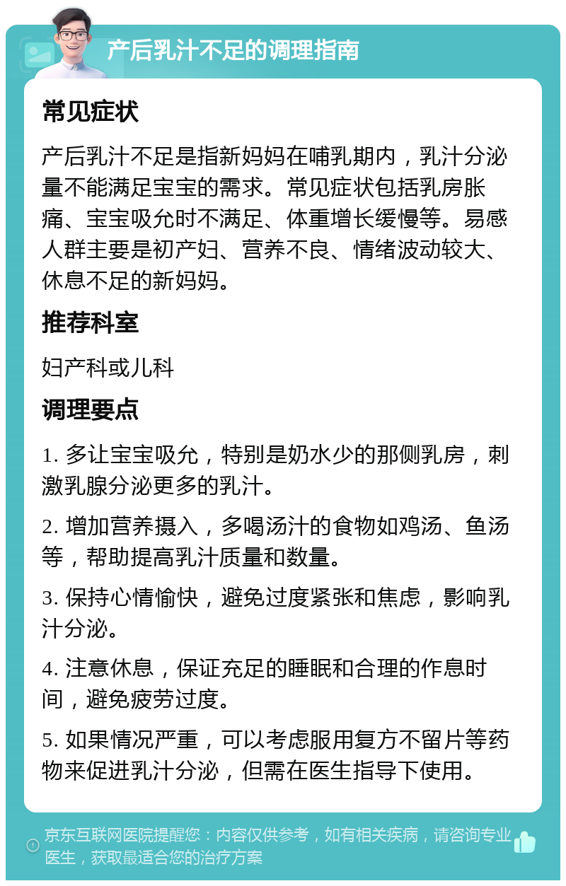 产后乳汁不足的调理指南 常见症状 产后乳汁不足是指新妈妈在哺乳期内，乳汁分泌量不能满足宝宝的需求。常见症状包括乳房胀痛、宝宝吸允时不满足、体重增长缓慢等。易感人群主要是初产妇、营养不良、情绪波动较大、休息不足的新妈妈。 推荐科室 妇产科或儿科 调理要点 1. 多让宝宝吸允，特别是奶水少的那侧乳房，刺激乳腺分泌更多的乳汁。 2. 增加营养摄入，多喝汤汁的食物如鸡汤、鱼汤等，帮助提高乳汁质量和数量。 3. 保持心情愉快，避免过度紧张和焦虑，影响乳汁分泌。 4. 注意休息，保证充足的睡眠和合理的作息时间，避免疲劳过度。 5. 如果情况严重，可以考虑服用复方不留片等药物来促进乳汁分泌，但需在医生指导下使用。