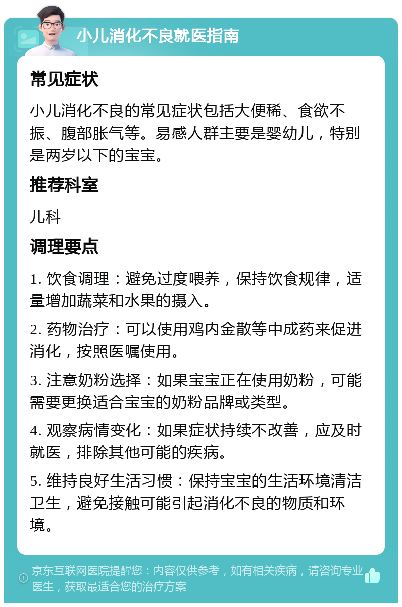 小儿消化不良就医指南 常见症状 小儿消化不良的常见症状包括大便稀、食欲不振、腹部胀气等。易感人群主要是婴幼儿，特别是两岁以下的宝宝。 推荐科室 儿科 调理要点 1. 饮食调理：避免过度喂养，保持饮食规律，适量增加蔬菜和水果的摄入。 2. 药物治疗：可以使用鸡内金散等中成药来促进消化，按照医嘱使用。 3. 注意奶粉选择：如果宝宝正在使用奶粉，可能需要更换适合宝宝的奶粉品牌或类型。 4. 观察病情变化：如果症状持续不改善，应及时就医，排除其他可能的疾病。 5. 维持良好生活习惯：保持宝宝的生活环境清洁卫生，避免接触可能引起消化不良的物质和环境。