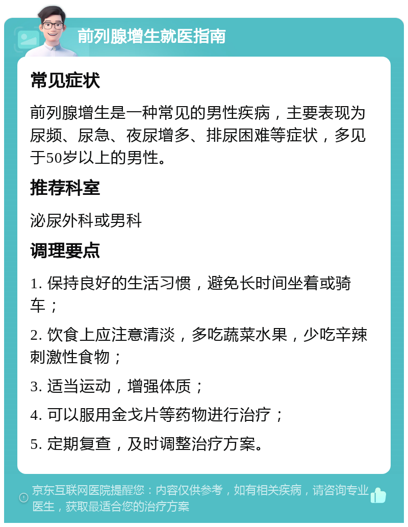 前列腺增生就医指南 常见症状 前列腺增生是一种常见的男性疾病，主要表现为尿频、尿急、夜尿增多、排尿困难等症状，多见于50岁以上的男性。 推荐科室 泌尿外科或男科 调理要点 1. 保持良好的生活习惯，避免长时间坐着或骑车； 2. 饮食上应注意清淡，多吃蔬菜水果，少吃辛辣刺激性食物； 3. 适当运动，增强体质； 4. 可以服用金戈片等药物进行治疗； 5. 定期复查，及时调整治疗方案。