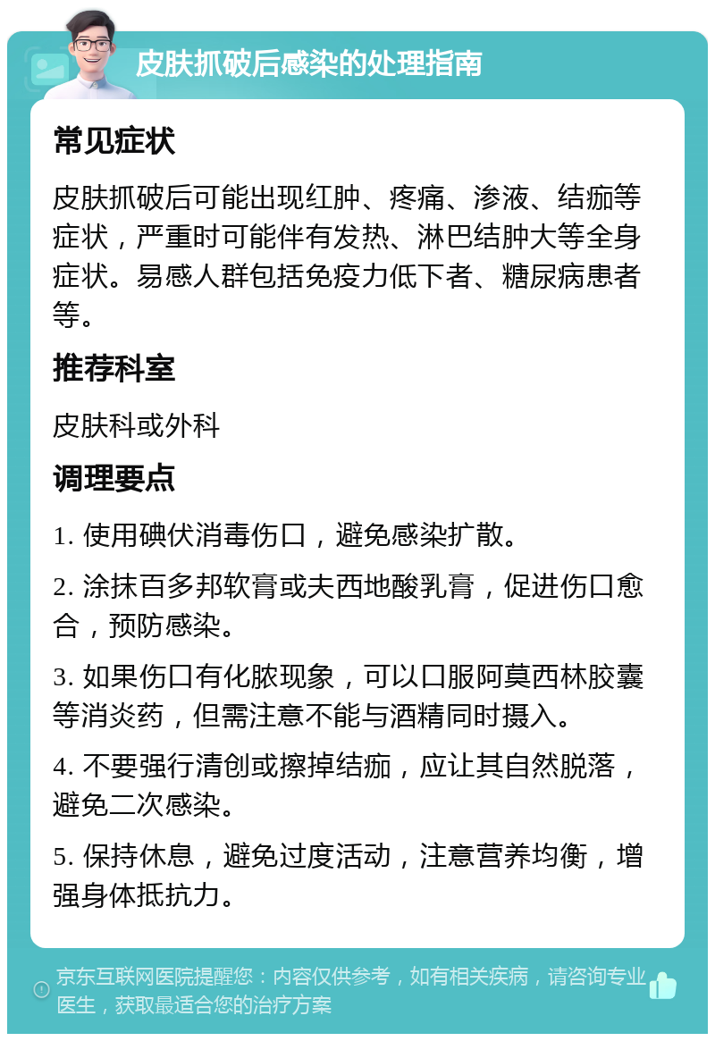 皮肤抓破后感染的处理指南 常见症状 皮肤抓破后可能出现红肿、疼痛、渗液、结痂等症状，严重时可能伴有发热、淋巴结肿大等全身症状。易感人群包括免疫力低下者、糖尿病患者等。 推荐科室 皮肤科或外科 调理要点 1. 使用碘伏消毒伤口，避免感染扩散。 2. 涂抹百多邦软膏或夫西地酸乳膏，促进伤口愈合，预防感染。 3. 如果伤口有化脓现象，可以口服阿莫西林胶囊等消炎药，但需注意不能与酒精同时摄入。 4. 不要强行清创或擦掉结痂，应让其自然脱落，避免二次感染。 5. 保持休息，避免过度活动，注意营养均衡，增强身体抵抗力。