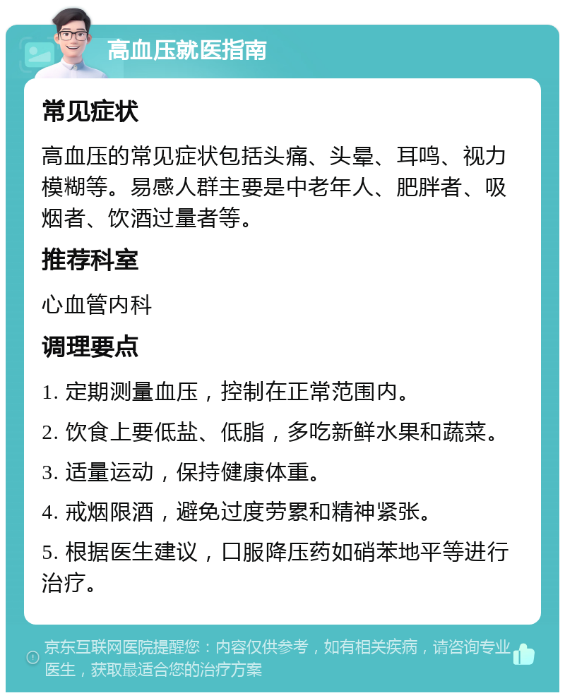 高血压就医指南 常见症状 高血压的常见症状包括头痛、头晕、耳鸣、视力模糊等。易感人群主要是中老年人、肥胖者、吸烟者、饮酒过量者等。 推荐科室 心血管内科 调理要点 1. 定期测量血压，控制在正常范围内。 2. 饮食上要低盐、低脂，多吃新鲜水果和蔬菜。 3. 适量运动，保持健康体重。 4. 戒烟限酒，避免过度劳累和精神紧张。 5. 根据医生建议，口服降压药如硝苯地平等进行治疗。