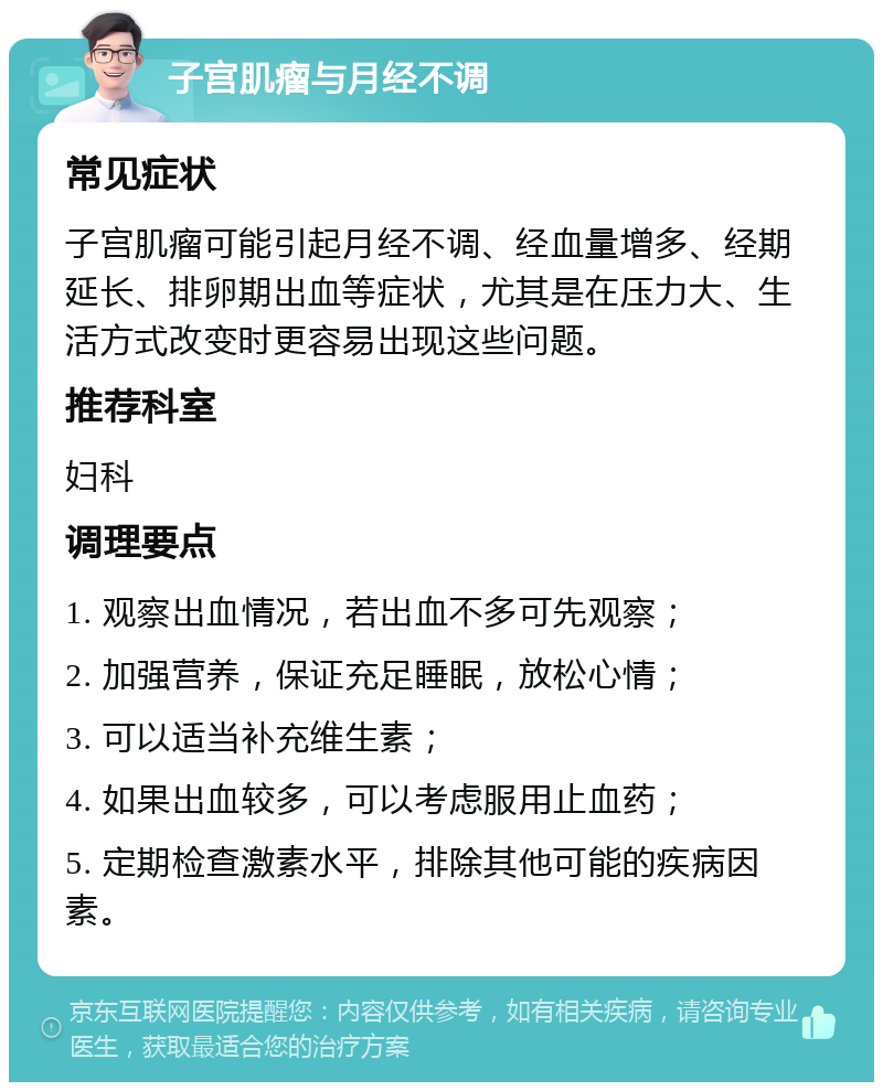 子宫肌瘤与月经不调 常见症状 子宫肌瘤可能引起月经不调、经血量增多、经期延长、排卵期出血等症状，尤其是在压力大、生活方式改变时更容易出现这些问题。 推荐科室 妇科 调理要点 1. 观察出血情况，若出血不多可先观察； 2. 加强营养，保证充足睡眠，放松心情； 3. 可以适当补充维生素； 4. 如果出血较多，可以考虑服用止血药； 5. 定期检查激素水平，排除其他可能的疾病因素。