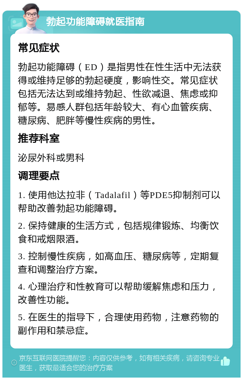 勃起功能障碍就医指南 常见症状 勃起功能障碍（ED）是指男性在性生活中无法获得或维持足够的勃起硬度，影响性交。常见症状包括无法达到或维持勃起、性欲减退、焦虑或抑郁等。易感人群包括年龄较大、有心血管疾病、糖尿病、肥胖等慢性疾病的男性。 推荐科室 泌尿外科或男科 调理要点 1. 使用他达拉非（Tadalafil）等PDE5抑制剂可以帮助改善勃起功能障碍。 2. 保持健康的生活方式，包括规律锻炼、均衡饮食和戒烟限酒。 3. 控制慢性疾病，如高血压、糖尿病等，定期复查和调整治疗方案。 4. 心理治疗和性教育可以帮助缓解焦虑和压力，改善性功能。 5. 在医生的指导下，合理使用药物，注意药物的副作用和禁忌症。