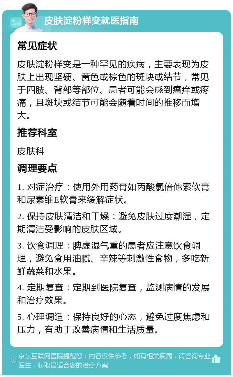 皮肤淀粉样变就医指南 常见症状 皮肤淀粉样变是一种罕见的疾病，主要表现为皮肤上出现坚硬、黄色或棕色的斑块或结节，常见于四肢、背部等部位。患者可能会感到瘙痒或疼痛，且斑块或结节可能会随着时间的推移而增大。 推荐科室 皮肤科 调理要点 1. 对症治疗：使用外用药膏如丙酸氯倍他索软膏和尿素维E软膏来缓解症状。 2. 保持皮肤清洁和干燥：避免皮肤过度潮湿，定期清洁受影响的皮肤区域。 3. 饮食调理：脾虚湿气重的患者应注意饮食调理，避免食用油腻、辛辣等刺激性食物，多吃新鲜蔬菜和水果。 4. 定期复查：定期到医院复查，监测病情的发展和治疗效果。 5. 心理调适：保持良好的心态，避免过度焦虑和压力，有助于改善病情和生活质量。