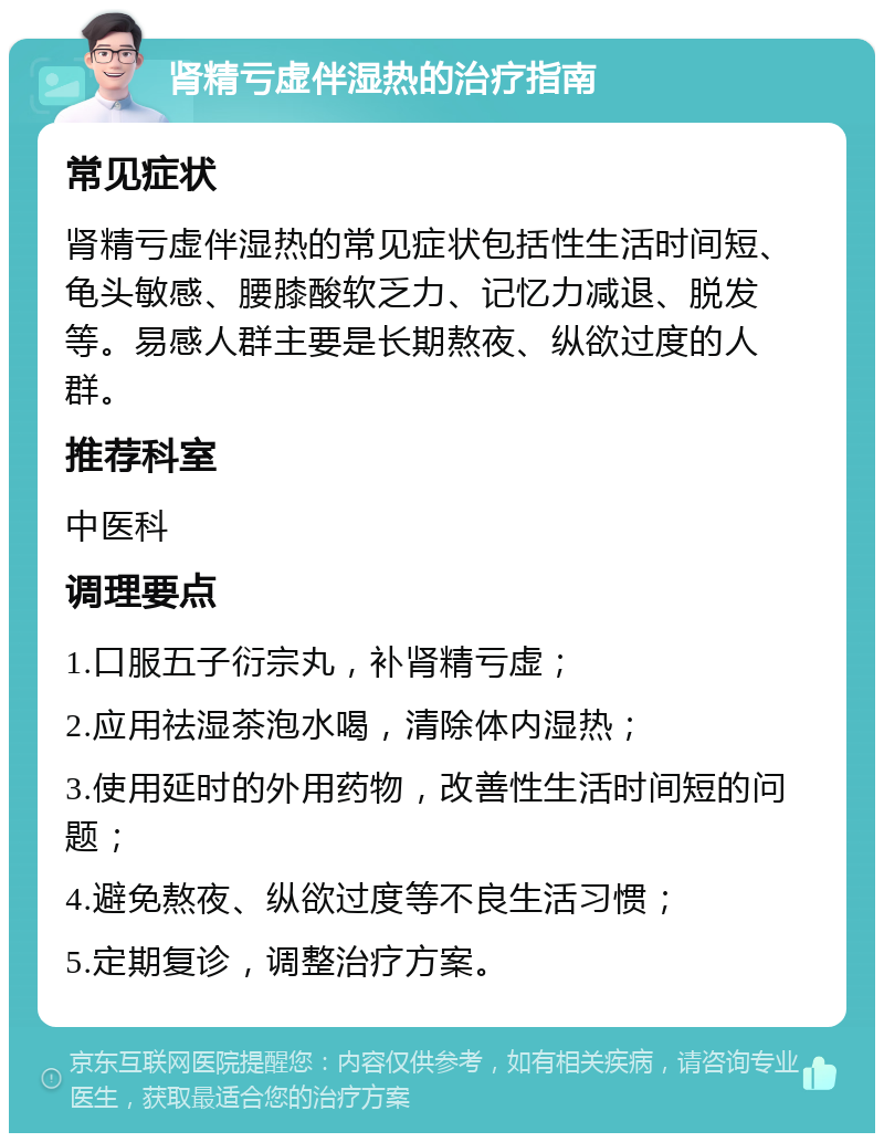 肾精亏虚伴湿热的治疗指南 常见症状 肾精亏虚伴湿热的常见症状包括性生活时间短、龟头敏感、腰膝酸软乏力、记忆力减退、脱发等。易感人群主要是长期熬夜、纵欲过度的人群。 推荐科室 中医科 调理要点 1.口服五子衍宗丸，补肾精亏虚； 2.应用祛湿茶泡水喝，清除体内湿热； 3.使用延时的外用药物，改善性生活时间短的问题； 4.避免熬夜、纵欲过度等不良生活习惯； 5.定期复诊，调整治疗方案。