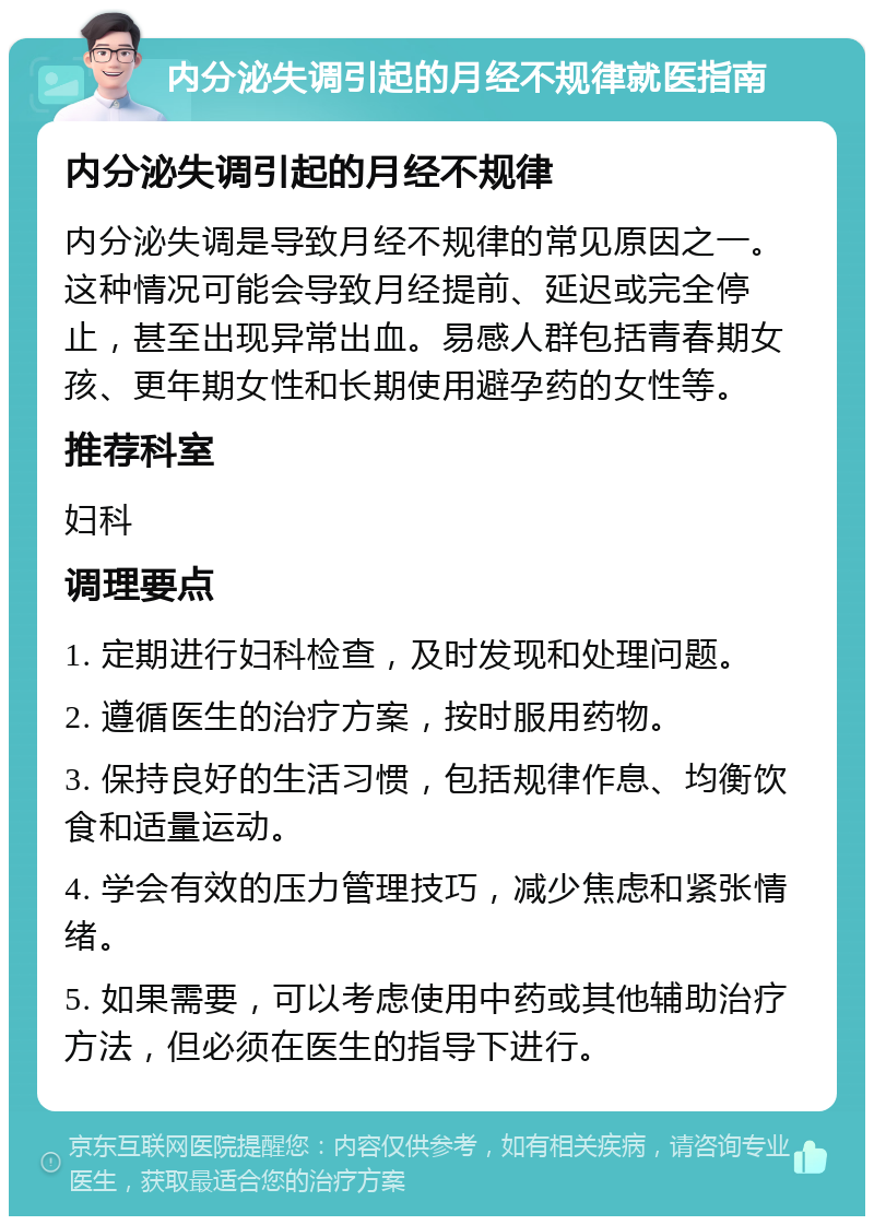 内分泌失调引起的月经不规律就医指南 内分泌失调引起的月经不规律 内分泌失调是导致月经不规律的常见原因之一。这种情况可能会导致月经提前、延迟或完全停止，甚至出现异常出血。易感人群包括青春期女孩、更年期女性和长期使用避孕药的女性等。 推荐科室 妇科 调理要点 1. 定期进行妇科检查，及时发现和处理问题。 2. 遵循医生的治疗方案，按时服用药物。 3. 保持良好的生活习惯，包括规律作息、均衡饮食和适量运动。 4. 学会有效的压力管理技巧，减少焦虑和紧张情绪。 5. 如果需要，可以考虑使用中药或其他辅助治疗方法，但必须在医生的指导下进行。