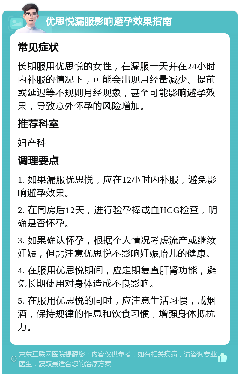 优思悦漏服影响避孕效果指南 常见症状 长期服用优思悦的女性，在漏服一天并在24小时内补服的情况下，可能会出现月经量减少、提前或延迟等不规则月经现象，甚至可能影响避孕效果，导致意外怀孕的风险增加。 推荐科室 妇产科 调理要点 1. 如果漏服优思悦，应在12小时内补服，避免影响避孕效果。 2. 在同房后12天，进行验孕棒或血HCG检查，明确是否怀孕。 3. 如果确认怀孕，根据个人情况考虑流产或继续妊娠，但需注意优思悦不影响妊娠胎儿的健康。 4. 在服用优思悦期间，应定期复查肝肾功能，避免长期使用对身体造成不良影响。 5. 在服用优思悦的同时，应注意生活习惯，戒烟酒，保持规律的作息和饮食习惯，增强身体抵抗力。