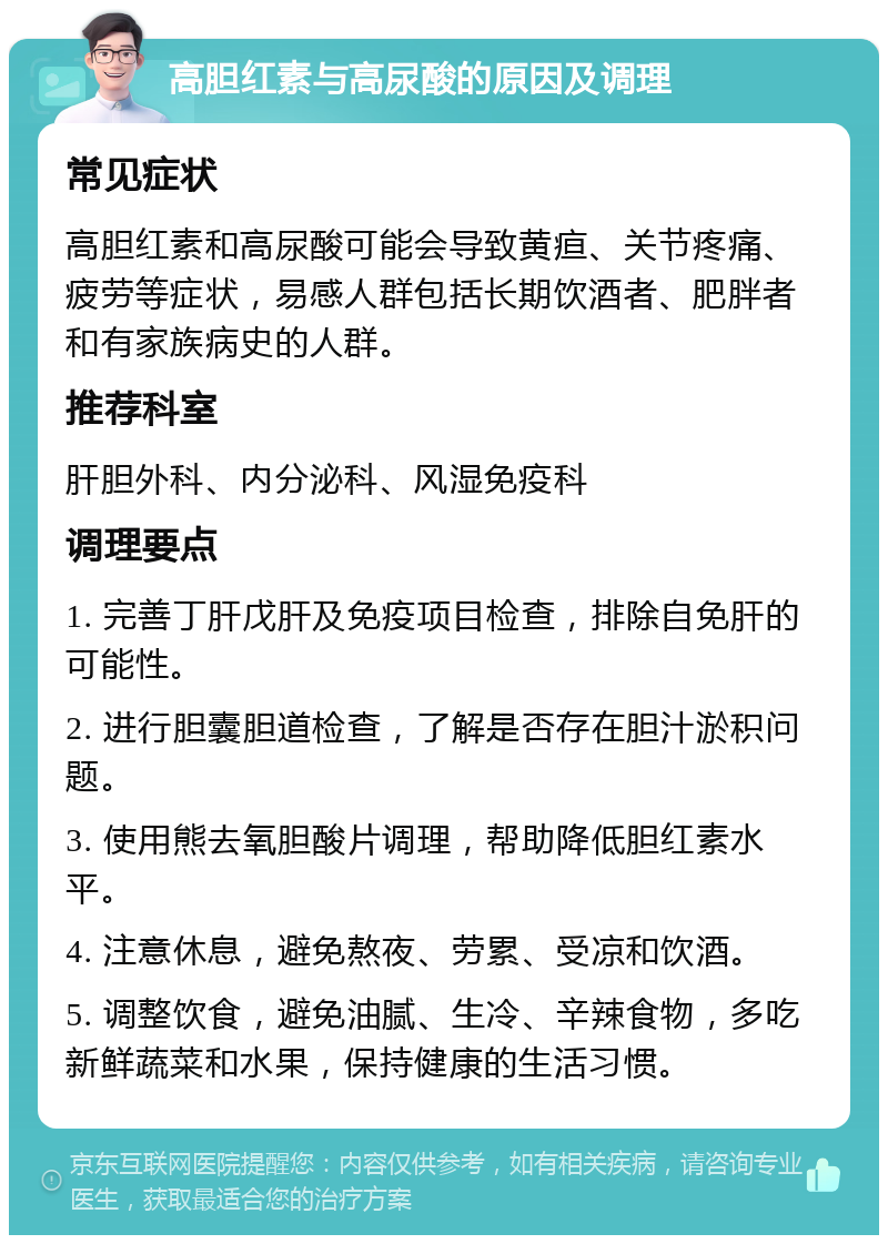 高胆红素与高尿酸的原因及调理 常见症状 高胆红素和高尿酸可能会导致黄疸、关节疼痛、疲劳等症状，易感人群包括长期饮酒者、肥胖者和有家族病史的人群。 推荐科室 肝胆外科、内分泌科、风湿免疫科 调理要点 1. 完善丁肝戊肝及免疫项目检查，排除自免肝的可能性。 2. 进行胆囊胆道检查，了解是否存在胆汁淤积问题。 3. 使用熊去氧胆酸片调理，帮助降低胆红素水平。 4. 注意休息，避免熬夜、劳累、受凉和饮酒。 5. 调整饮食，避免油腻、生冷、辛辣食物，多吃新鲜蔬菜和水果，保持健康的生活习惯。