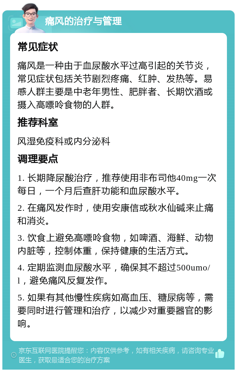 痛风的治疗与管理 常见症状 痛风是一种由于血尿酸水平过高引起的关节炎，常见症状包括关节剧烈疼痛、红肿、发热等。易感人群主要是中老年男性、肥胖者、长期饮酒或摄入高嘌呤食物的人群。 推荐科室 风湿免疫科或内分泌科 调理要点 1. 长期降尿酸治疗，推荐使用非布司他40mg一次每日，一个月后查肝功能和血尿酸水平。 2. 在痛风发作时，使用安康信或秋水仙碱来止痛和消炎。 3. 饮食上避免高嘌呤食物，如啤酒、海鲜、动物内脏等，控制体重，保持健康的生活方式。 4. 定期监测血尿酸水平，确保其不超过500umo/l，避免痛风反复发作。 5. 如果有其他慢性疾病如高血压、糖尿病等，需要同时进行管理和治疗，以减少对重要器官的影响。