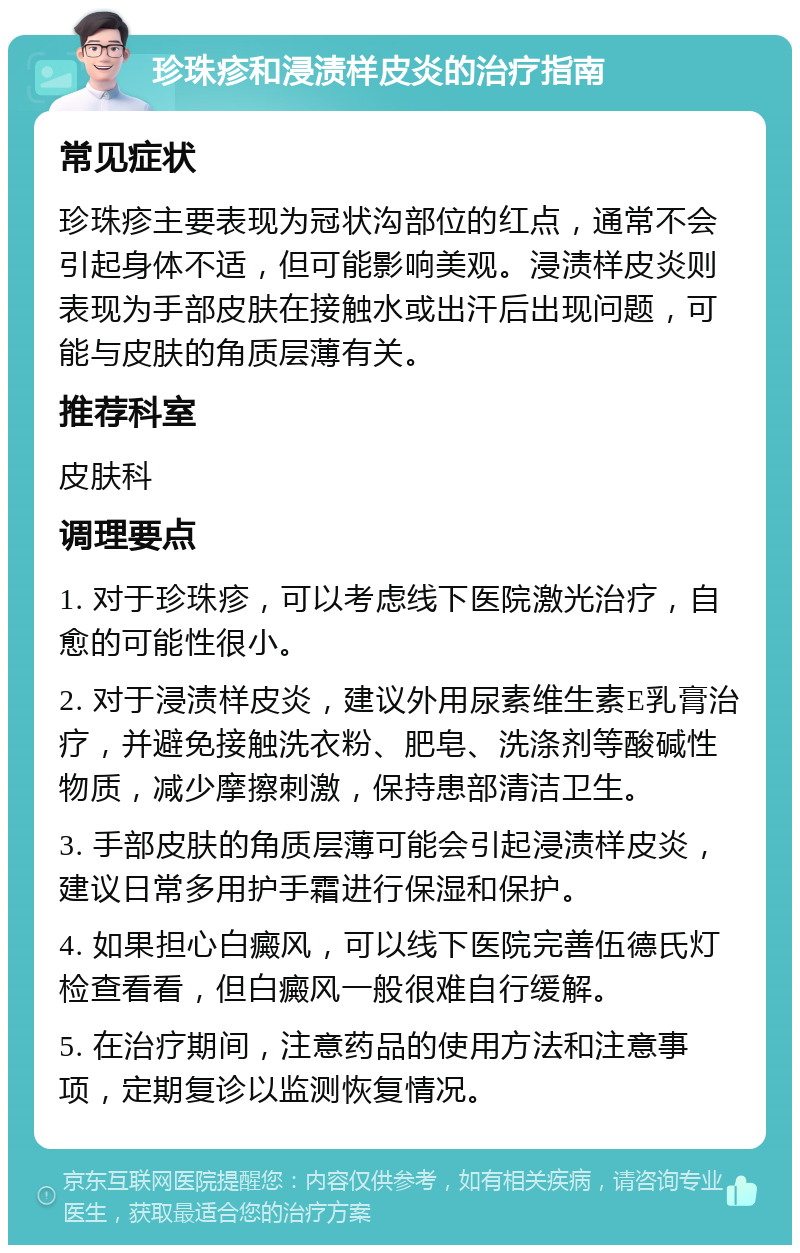 珍珠疹和浸渍样皮炎的治疗指南 常见症状 珍珠疹主要表现为冠状沟部位的红点，通常不会引起身体不适，但可能影响美观。浸渍样皮炎则表现为手部皮肤在接触水或出汗后出现问题，可能与皮肤的角质层薄有关。 推荐科室 皮肤科 调理要点 1. 对于珍珠疹，可以考虑线下医院激光治疗，自愈的可能性很小。 2. 对于浸渍样皮炎，建议外用尿素维生素E乳膏治疗，并避免接触洗衣粉、肥皂、洗涤剂等酸碱性物质，减少摩擦刺激，保持患部清洁卫生。 3. 手部皮肤的角质层薄可能会引起浸渍样皮炎，建议日常多用护手霜进行保湿和保护。 4. 如果担心白癜风，可以线下医院完善伍德氏灯检查看看，但白癜风一般很难自行缓解。 5. 在治疗期间，注意药品的使用方法和注意事项，定期复诊以监测恢复情况。