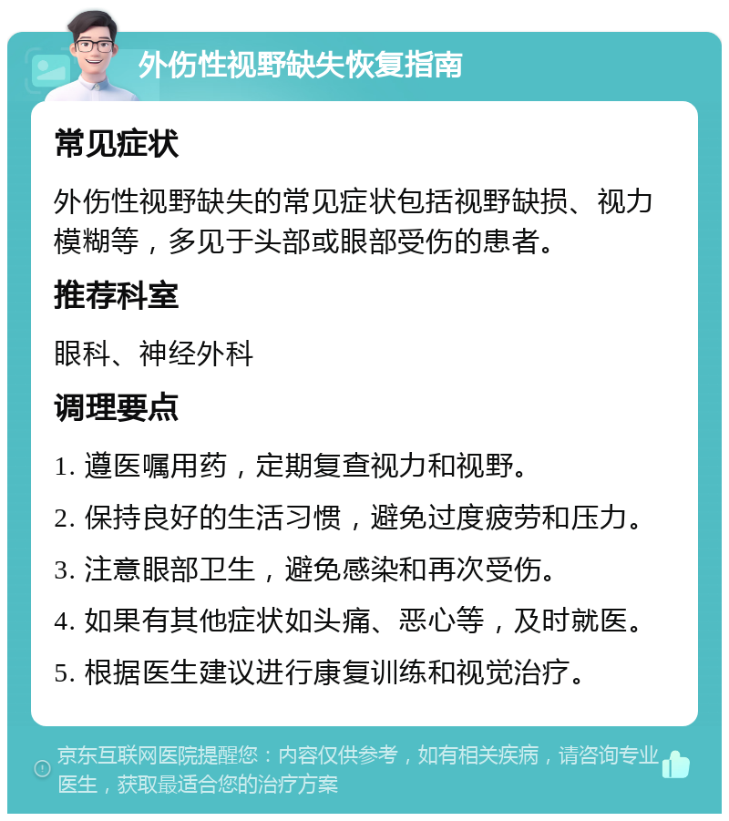 外伤性视野缺失恢复指南 常见症状 外伤性视野缺失的常见症状包括视野缺损、视力模糊等，多见于头部或眼部受伤的患者。 推荐科室 眼科、神经外科 调理要点 1. 遵医嘱用药，定期复查视力和视野。 2. 保持良好的生活习惯，避免过度疲劳和压力。 3. 注意眼部卫生，避免感染和再次受伤。 4. 如果有其他症状如头痛、恶心等，及时就医。 5. 根据医生建议进行康复训练和视觉治疗。