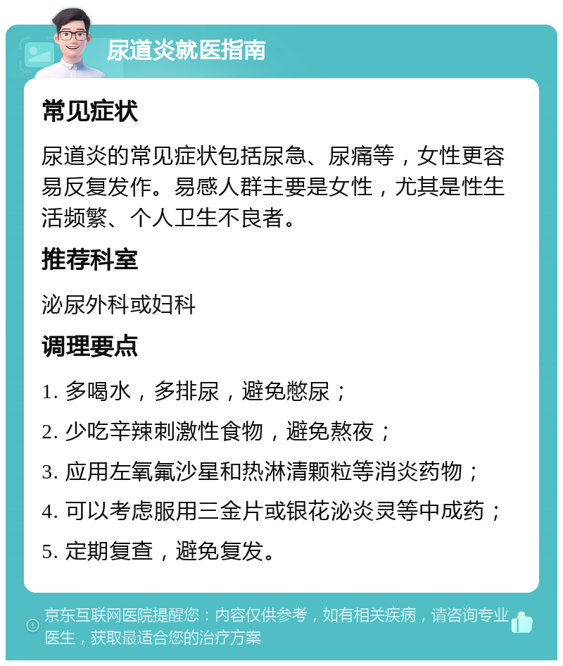 尿道炎就医指南 常见症状 尿道炎的常见症状包括尿急、尿痛等，女性更容易反复发作。易感人群主要是女性，尤其是性生活频繁、个人卫生不良者。 推荐科室 泌尿外科或妇科 调理要点 1. 多喝水，多排尿，避免憋尿； 2. 少吃辛辣刺激性食物，避免熬夜； 3. 应用左氧氟沙星和热淋清颗粒等消炎药物； 4. 可以考虑服用三金片或银花泌炎灵等中成药； 5. 定期复查，避免复发。