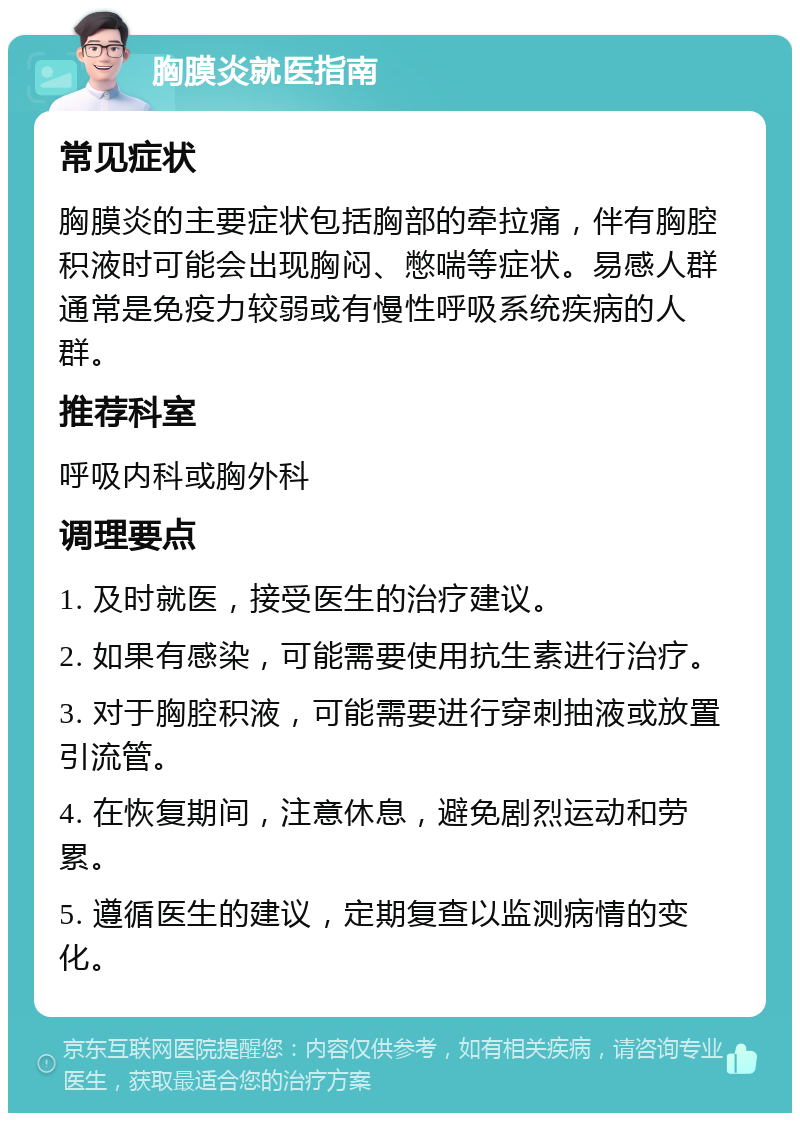 胸膜炎就医指南 常见症状 胸膜炎的主要症状包括胸部的牵拉痛，伴有胸腔积液时可能会出现胸闷、憋喘等症状。易感人群通常是免疫力较弱或有慢性呼吸系统疾病的人群。 推荐科室 呼吸内科或胸外科 调理要点 1. 及时就医，接受医生的治疗建议。 2. 如果有感染，可能需要使用抗生素进行治疗。 3. 对于胸腔积液，可能需要进行穿刺抽液或放置引流管。 4. 在恢复期间，注意休息，避免剧烈运动和劳累。 5. 遵循医生的建议，定期复查以监测病情的变化。