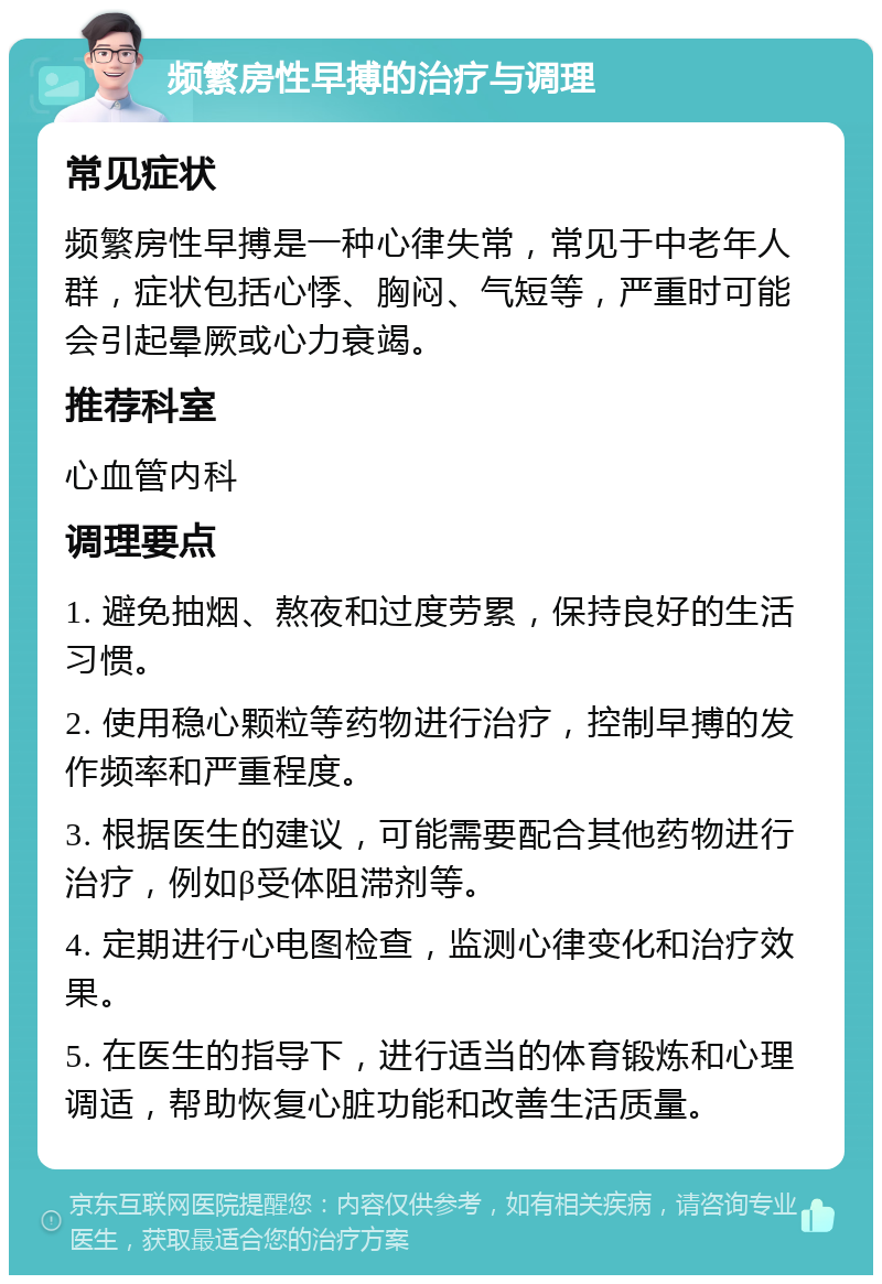 频繁房性早搏的治疗与调理 常见症状 频繁房性早搏是一种心律失常，常见于中老年人群，症状包括心悸、胸闷、气短等，严重时可能会引起晕厥或心力衰竭。 推荐科室 心血管内科 调理要点 1. 避免抽烟、熬夜和过度劳累，保持良好的生活习惯。 2. 使用稳心颗粒等药物进行治疗，控制早搏的发作频率和严重程度。 3. 根据医生的建议，可能需要配合其他药物进行治疗，例如β受体阻滞剂等。 4. 定期进行心电图检查，监测心律变化和治疗效果。 5. 在医生的指导下，进行适当的体育锻炼和心理调适，帮助恢复心脏功能和改善生活质量。