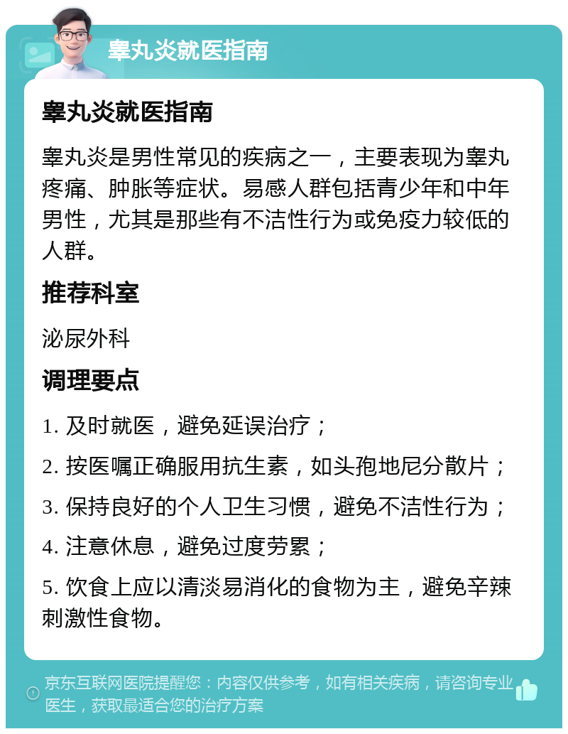 睾丸炎就医指南 睾丸炎就医指南 睾丸炎是男性常见的疾病之一，主要表现为睾丸疼痛、肿胀等症状。易感人群包括青少年和中年男性，尤其是那些有不洁性行为或免疫力较低的人群。 推荐科室 泌尿外科 调理要点 1. 及时就医，避免延误治疗； 2. 按医嘱正确服用抗生素，如头孢地尼分散片； 3. 保持良好的个人卫生习惯，避免不洁性行为； 4. 注意休息，避免过度劳累； 5. 饮食上应以清淡易消化的食物为主，避免辛辣刺激性食物。