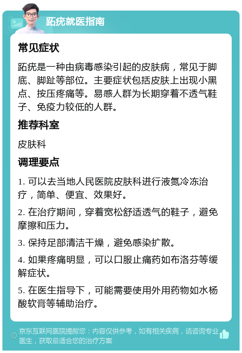 跖疣就医指南 常见症状 跖疣是一种由病毒感染引起的皮肤病，常见于脚底、脚趾等部位。主要症状包括皮肤上出现小黑点、按压疼痛等。易感人群为长期穿着不透气鞋子、免疫力较低的人群。 推荐科室 皮肤科 调理要点 1. 可以去当地人民医院皮肤科进行液氮冷冻治疗，简单、便宜、效果好。 2. 在治疗期间，穿着宽松舒适透气的鞋子，避免摩擦和压力。 3. 保持足部清洁干燥，避免感染扩散。 4. 如果疼痛明显，可以口服止痛药如布洛芬等缓解症状。 5. 在医生指导下，可能需要使用外用药物如水杨酸软膏等辅助治疗。