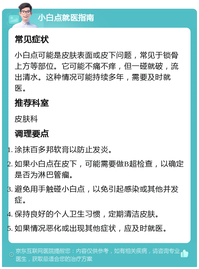 小白点就医指南 常见症状 小白点可能是皮肤表面或皮下问题，常见于锁骨上方等部位。它可能不痛不痒，但一碰就破，流出清水。这种情况可能持续多年，需要及时就医。 推荐科室 皮肤科 调理要点 涂抹百多邦软膏以防止发炎。 如果小白点在皮下，可能需要做B超检查，以确定是否为淋巴管瘤。 避免用手触碰小白点，以免引起感染或其他并发症。 保持良好的个人卫生习惯，定期清洁皮肤。 如果情况恶化或出现其他症状，应及时就医。