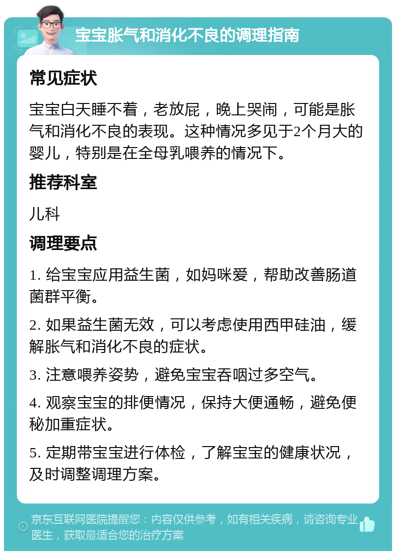 宝宝胀气和消化不良的调理指南 常见症状 宝宝白天睡不着，老放屁，晚上哭闹，可能是胀气和消化不良的表现。这种情况多见于2个月大的婴儿，特别是在全母乳喂养的情况下。 推荐科室 儿科 调理要点 1. 给宝宝应用益生菌，如妈咪爱，帮助改善肠道菌群平衡。 2. 如果益生菌无效，可以考虑使用西甲硅油，缓解胀气和消化不良的症状。 3. 注意喂养姿势，避免宝宝吞咽过多空气。 4. 观察宝宝的排便情况，保持大便通畅，避免便秘加重症状。 5. 定期带宝宝进行体检，了解宝宝的健康状况，及时调整调理方案。