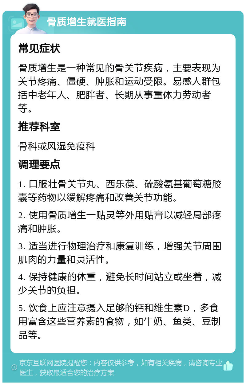 骨质增生就医指南 常见症状 骨质增生是一种常见的骨关节疾病，主要表现为关节疼痛、僵硬、肿胀和运动受限。易感人群包括中老年人、肥胖者、长期从事重体力劳动者等。 推荐科室 骨科或风湿免疫科 调理要点 1. 口服壮骨关节丸、西乐葆、硫酸氨基葡萄糖胶囊等药物以缓解疼痛和改善关节功能。 2. 使用骨质增生一贴灵等外用贴膏以减轻局部疼痛和肿胀。 3. 适当进行物理治疗和康复训练，增强关节周围肌肉的力量和灵活性。 4. 保持健康的体重，避免长时间站立或坐着，减少关节的负担。 5. 饮食上应注意摄入足够的钙和维生素D，多食用富含这些营养素的食物，如牛奶、鱼类、豆制品等。