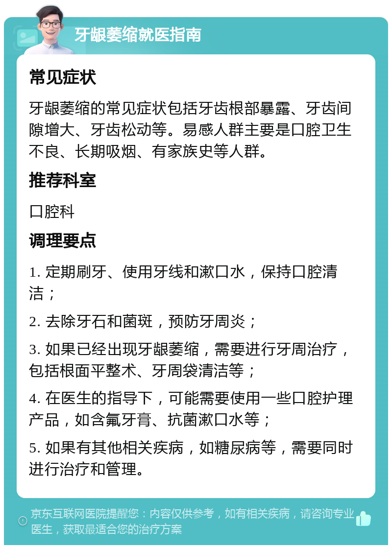 牙龈萎缩就医指南 常见症状 牙龈萎缩的常见症状包括牙齿根部暴露、牙齿间隙增大、牙齿松动等。易感人群主要是口腔卫生不良、长期吸烟、有家族史等人群。 推荐科室 口腔科 调理要点 1. 定期刷牙、使用牙线和漱口水，保持口腔清洁； 2. 去除牙石和菌斑，预防牙周炎； 3. 如果已经出现牙龈萎缩，需要进行牙周治疗，包括根面平整术、牙周袋清洁等； 4. 在医生的指导下，可能需要使用一些口腔护理产品，如含氟牙膏、抗菌漱口水等； 5. 如果有其他相关疾病，如糖尿病等，需要同时进行治疗和管理。