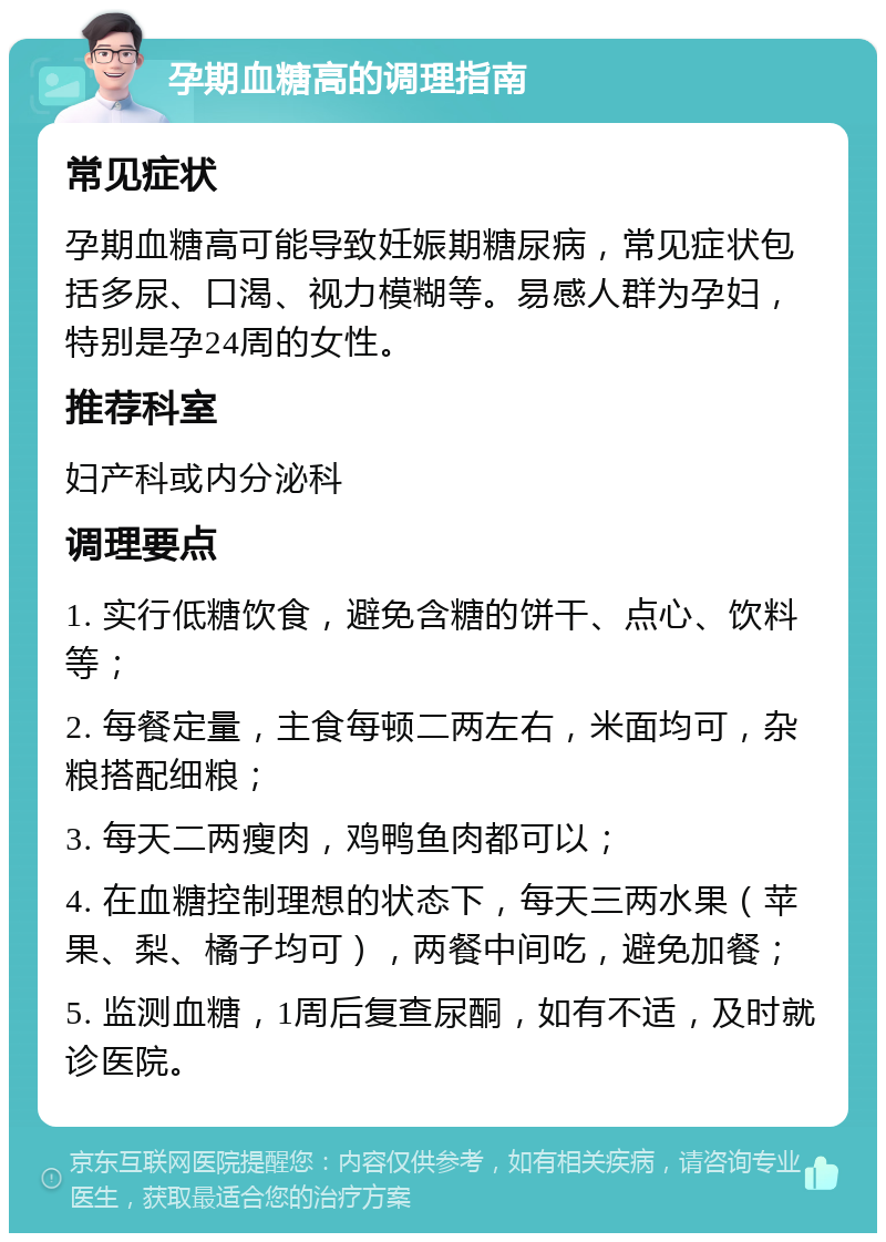 孕期血糖高的调理指南 常见症状 孕期血糖高可能导致妊娠期糖尿病，常见症状包括多尿、口渴、视力模糊等。易感人群为孕妇，特别是孕24周的女性。 推荐科室 妇产科或内分泌科 调理要点 1. 实行低糖饮食，避免含糖的饼干、点心、饮料等； 2. 每餐定量，主食每顿二两左右，米面均可，杂粮搭配细粮； 3. 每天二两瘦肉，鸡鸭鱼肉都可以； 4. 在血糖控制理想的状态下，每天三两水果（苹果、梨、橘子均可），两餐中间吃，避免加餐； 5. 监测血糖，1周后复查尿酮，如有不适，及时就诊医院。