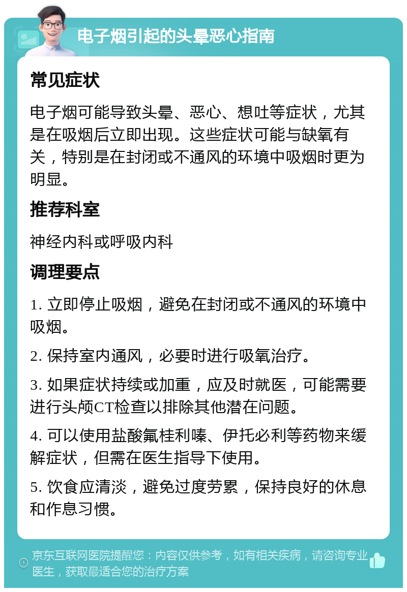 电子烟引起的头晕恶心指南 常见症状 电子烟可能导致头晕、恶心、想吐等症状，尤其是在吸烟后立即出现。这些症状可能与缺氧有关，特别是在封闭或不通风的环境中吸烟时更为明显。 推荐科室 神经内科或呼吸内科 调理要点 1. 立即停止吸烟，避免在封闭或不通风的环境中吸烟。 2. 保持室内通风，必要时进行吸氧治疗。 3. 如果症状持续或加重，应及时就医，可能需要进行头颅CT检查以排除其他潜在问题。 4. 可以使用盐酸氟桂利嗪、伊托必利等药物来缓解症状，但需在医生指导下使用。 5. 饮食应清淡，避免过度劳累，保持良好的休息和作息习惯。