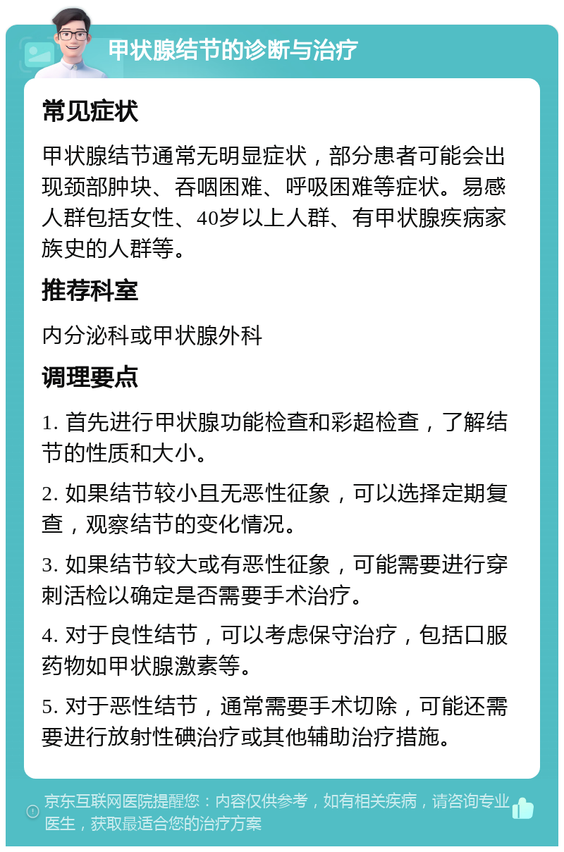 甲状腺结节的诊断与治疗 常见症状 甲状腺结节通常无明显症状，部分患者可能会出现颈部肿块、吞咽困难、呼吸困难等症状。易感人群包括女性、40岁以上人群、有甲状腺疾病家族史的人群等。 推荐科室 内分泌科或甲状腺外科 调理要点 1. 首先进行甲状腺功能检查和彩超检查，了解结节的性质和大小。 2. 如果结节较小且无恶性征象，可以选择定期复查，观察结节的变化情况。 3. 如果结节较大或有恶性征象，可能需要进行穿刺活检以确定是否需要手术治疗。 4. 对于良性结节，可以考虑保守治疗，包括口服药物如甲状腺激素等。 5. 对于恶性结节，通常需要手术切除，可能还需要进行放射性碘治疗或其他辅助治疗措施。