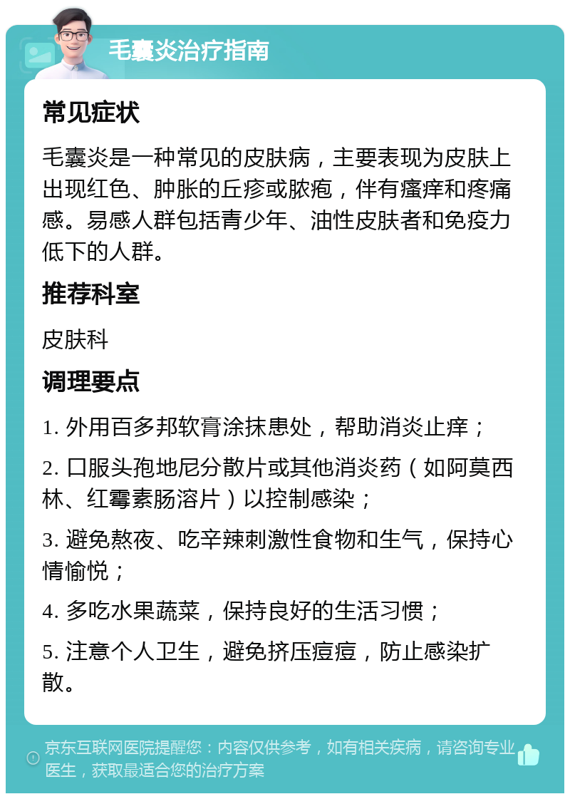 毛囊炎治疗指南 常见症状 毛囊炎是一种常见的皮肤病，主要表现为皮肤上出现红色、肿胀的丘疹或脓疱，伴有瘙痒和疼痛感。易感人群包括青少年、油性皮肤者和免疫力低下的人群。 推荐科室 皮肤科 调理要点 1. 外用百多邦软膏涂抹患处，帮助消炎止痒； 2. 口服头孢地尼分散片或其他消炎药（如阿莫西林、红霉素肠溶片）以控制感染； 3. 避免熬夜、吃辛辣刺激性食物和生气，保持心情愉悦； 4. 多吃水果蔬菜，保持良好的生活习惯； 5. 注意个人卫生，避免挤压痘痘，防止感染扩散。