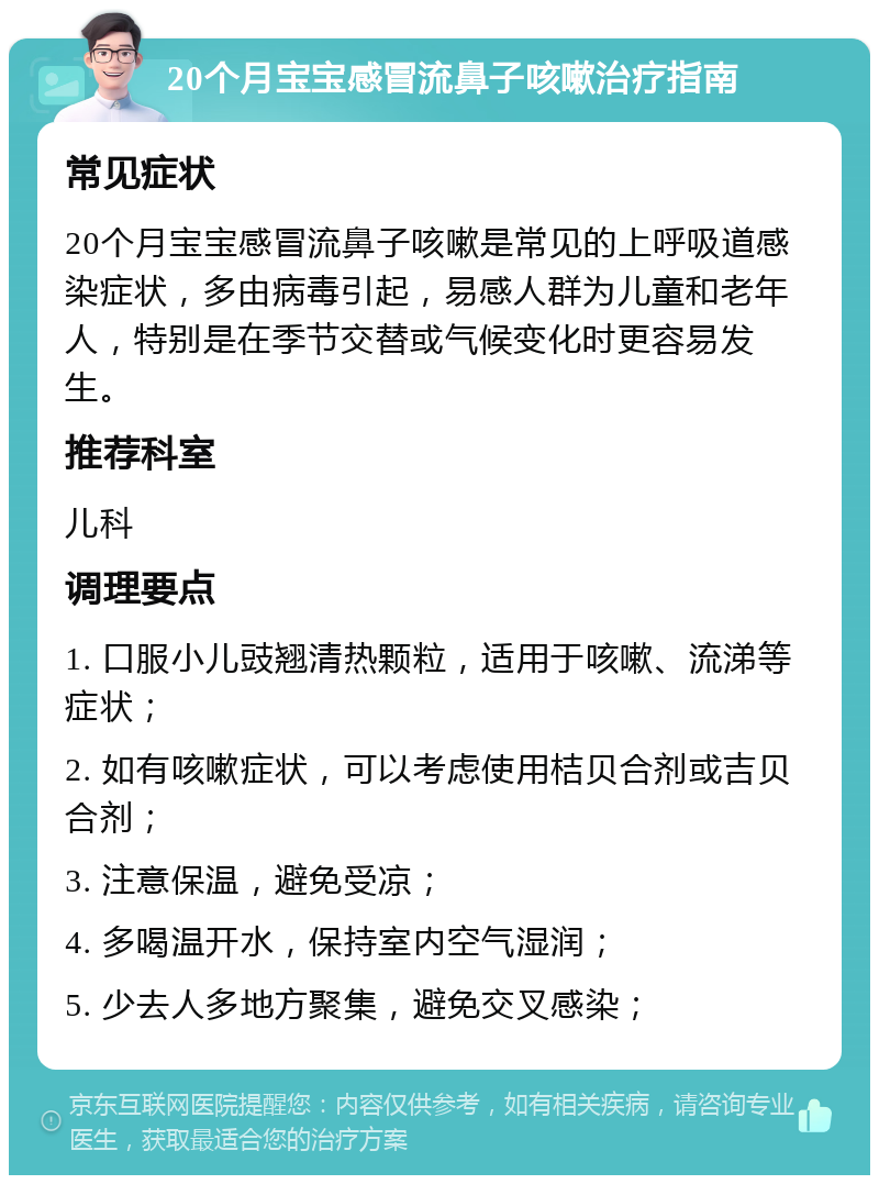 20个月宝宝感冒流鼻子咳嗽治疗指南 常见症状 20个月宝宝感冒流鼻子咳嗽是常见的上呼吸道感染症状，多由病毒引起，易感人群为儿童和老年人，特别是在季节交替或气候变化时更容易发生。 推荐科室 儿科 调理要点 1. 口服小儿豉翘清热颗粒，适用于咳嗽、流涕等症状； 2. 如有咳嗽症状，可以考虑使用桔贝合剂或吉贝合剂； 3. 注意保温，避免受凉； 4. 多喝温开水，保持室内空气湿润； 5. 少去人多地方聚集，避免交叉感染；