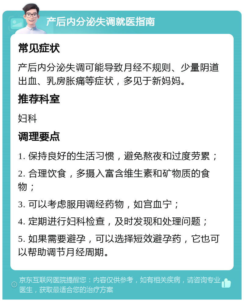 产后内分泌失调就医指南 常见症状 产后内分泌失调可能导致月经不规则、少量阴道出血、乳房胀痛等症状，多见于新妈妈。 推荐科室 妇科 调理要点 1. 保持良好的生活习惯，避免熬夜和过度劳累； 2. 合理饮食，多摄入富含维生素和矿物质的食物； 3. 可以考虑服用调经药物，如宫血宁； 4. 定期进行妇科检查，及时发现和处理问题； 5. 如果需要避孕，可以选择短效避孕药，它也可以帮助调节月经周期。