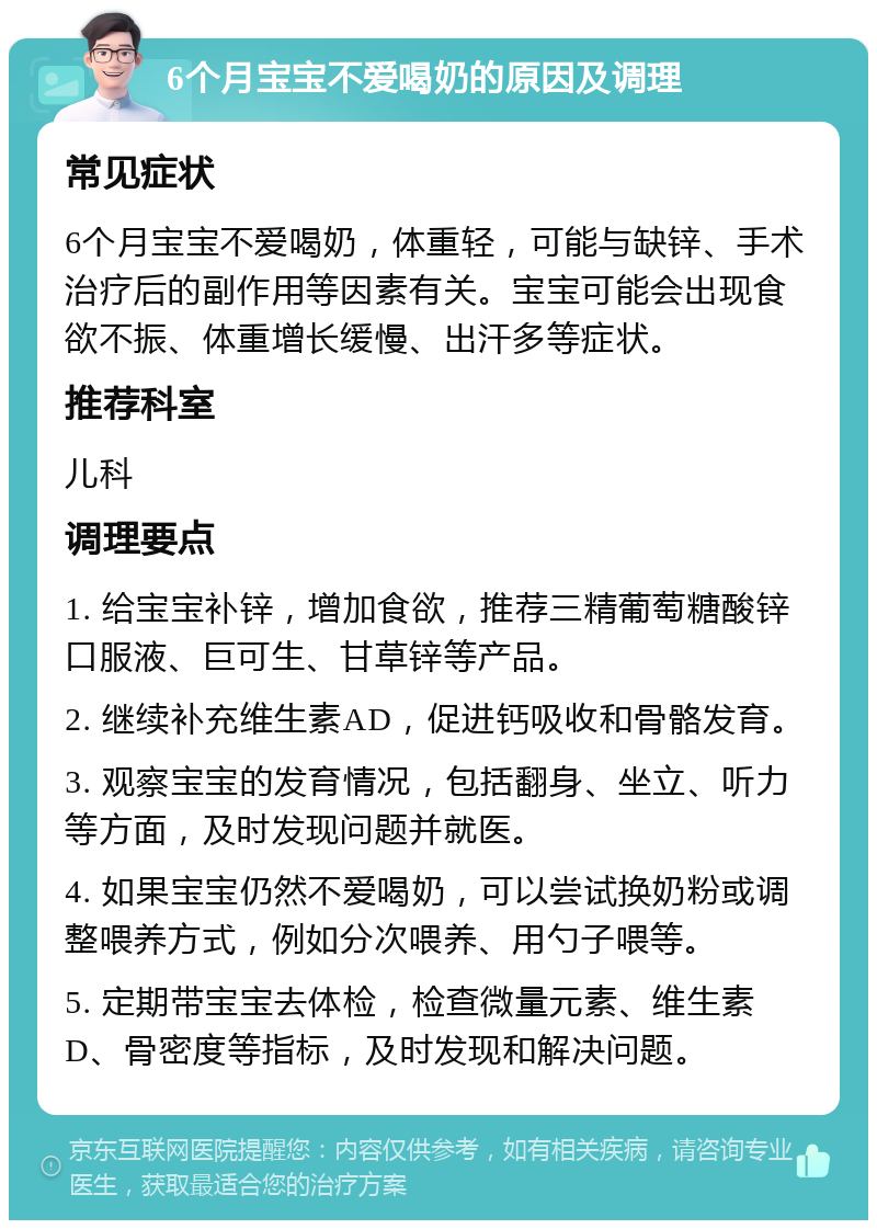 6个月宝宝不爱喝奶的原因及调理 常见症状 6个月宝宝不爱喝奶，体重轻，可能与缺锌、手术治疗后的副作用等因素有关。宝宝可能会出现食欲不振、体重增长缓慢、出汗多等症状。 推荐科室 儿科 调理要点 1. 给宝宝补锌，增加食欲，推荐三精葡萄糖酸锌口服液、巨可生、甘草锌等产品。 2. 继续补充维生素AD，促进钙吸收和骨骼发育。 3. 观察宝宝的发育情况，包括翻身、坐立、听力等方面，及时发现问题并就医。 4. 如果宝宝仍然不爱喝奶，可以尝试换奶粉或调整喂养方式，例如分次喂养、用勺子喂等。 5. 定期带宝宝去体检，检查微量元素、维生素D、骨密度等指标，及时发现和解决问题。