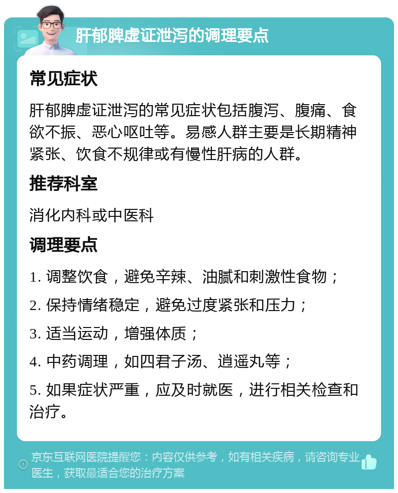 肝郁脾虚证泄泻的调理要点 常见症状 肝郁脾虚证泄泻的常见症状包括腹泻、腹痛、食欲不振、恶心呕吐等。易感人群主要是长期精神紧张、饮食不规律或有慢性肝病的人群。 推荐科室 消化内科或中医科 调理要点 1. 调整饮食，避免辛辣、油腻和刺激性食物； 2. 保持情绪稳定，避免过度紧张和压力； 3. 适当运动，增强体质； 4. 中药调理，如四君子汤、逍遥丸等； 5. 如果症状严重，应及时就医，进行相关检查和治疗。