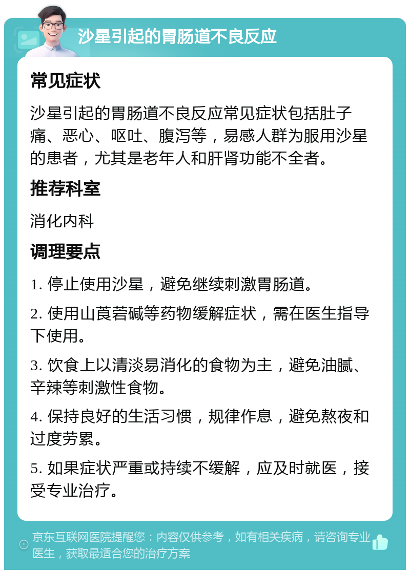 沙星引起的胃肠道不良反应 常见症状 沙星引起的胃肠道不良反应常见症状包括肚子痛、恶心、呕吐、腹泻等，易感人群为服用沙星的患者，尤其是老年人和肝肾功能不全者。 推荐科室 消化内科 调理要点 1. 停止使用沙星，避免继续刺激胃肠道。 2. 使用山莨菪碱等药物缓解症状，需在医生指导下使用。 3. 饮食上以清淡易消化的食物为主，避免油腻、辛辣等刺激性食物。 4. 保持良好的生活习惯，规律作息，避免熬夜和过度劳累。 5. 如果症状严重或持续不缓解，应及时就医，接受专业治疗。